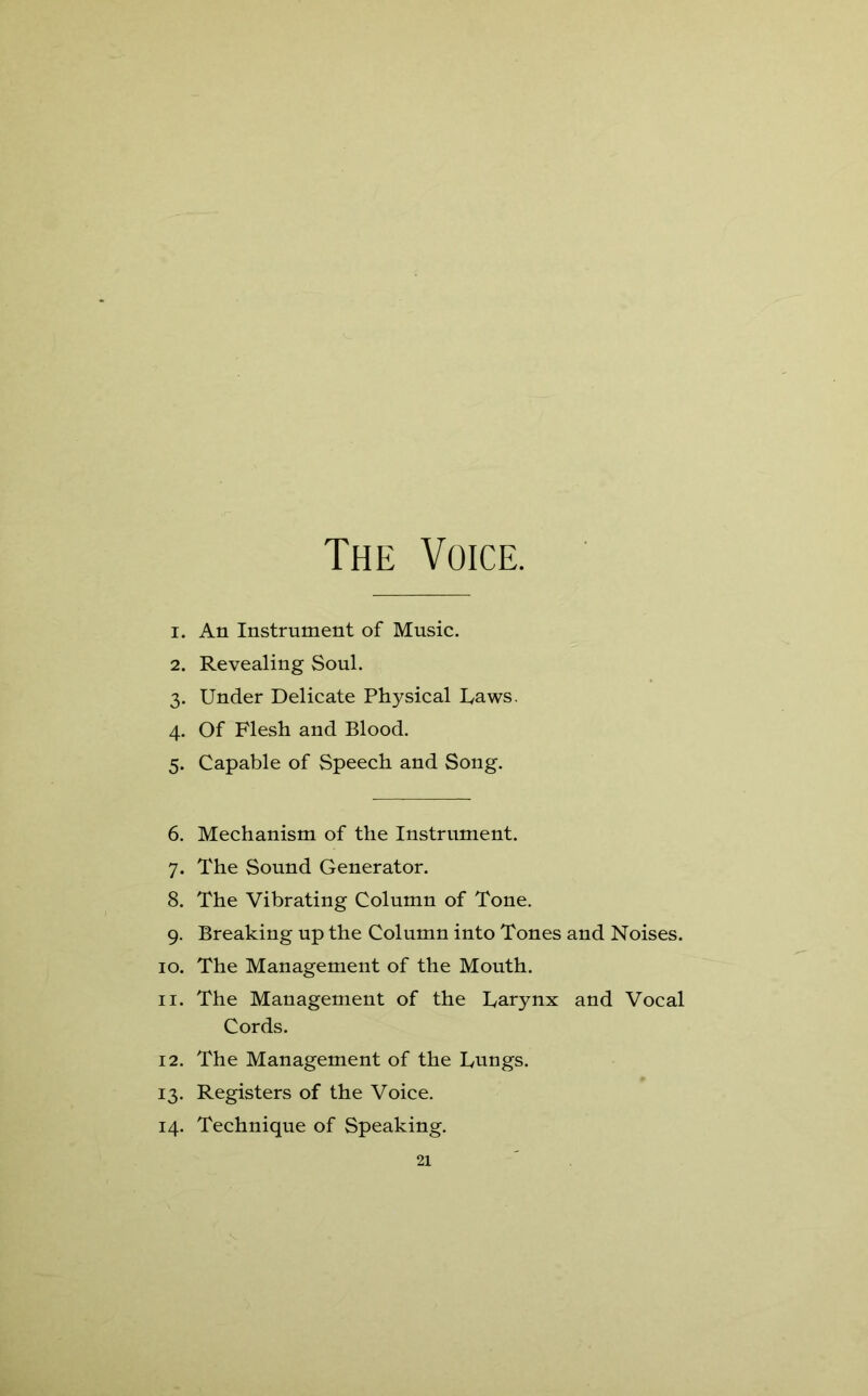 1. An Instrument of Music. 2. Revealing Soul. 3. Under Delicate Physical Daws. 4. Of Flesh and Blood. 5. Capable of Speech and Song. 6. Mechanism of the Instrument. 7. The Sound Generator. 8. The Vibrating Column of Tone. 9. Breaking up the Column into Tones and Noises. 10. The Management of the Mouth. 11. The Management of the Uarynx and Vocal Cords. 12. The Management of the Dungs. 13. Registers of the Voice. 14. Technique of Speaking.