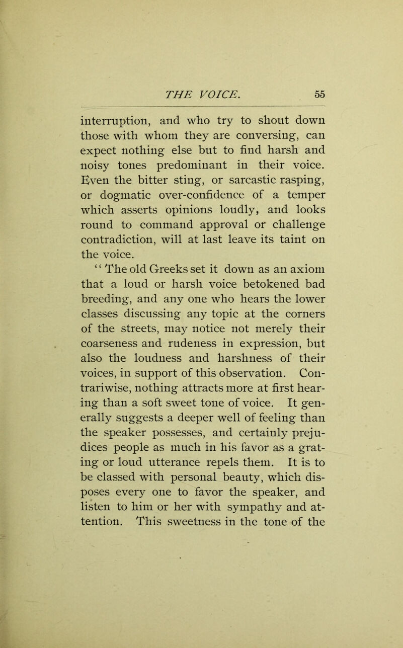 interruption, and who try to shout down those with whom they are conversing, can expect nothing else but to find harsh and noisy tones predominant in their voice. Even the bitter sting, or sarcastic rasping, or dogmatic over-confidence of a temper which asserts opinions loudly, and looks round to command approval or challenge contradiction, will at last leave its taint on the voice. ‘ ‘ The old Greeks set it down as an axiom that a loud or harsh voice betokened bad breeding, and any one who hears the lower classes discussing any topic at the corners of the streets, may notice not merely their coarseness and rudeness in expression, but also the loudness and harshness of their voices, in support of this observation. Con- trariwise, nothing attracts more at first hear- ing than a soft sweet tone of voice. It gen- erally suggests a deeper well of feeling than the speaker possesses, and certainly preju- dices people as much in his favor as a grat- ing or loud utterance repels them. It is to be classed with personal beauty, which dis- poses every one to favor the speaker, and listen to him or her with sympathy and at- tention. This sweetness in the tone of the