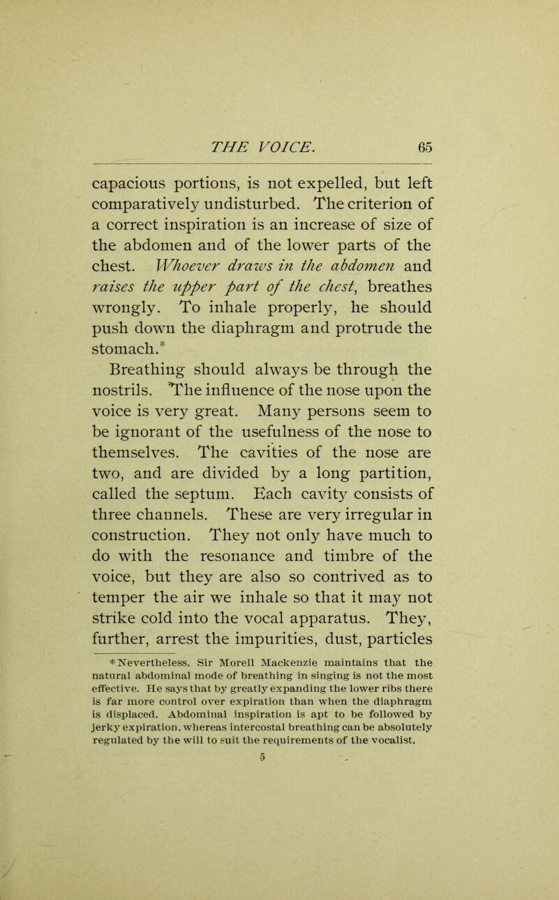 capacious portions, is not expelled, but left comparatively undisturbed. The criterion of a correct inspiration is an increase of size of the abdomen and of the lower parts of the chest. Whoever draws in the abdomen and raises the upper part of the chesty breathes wrongly. To inhale properly, he should push down the diaphragm and protrude the stomach.* Breathing should always be through the nostrils. ’The influence of the nose upon the voice is very great. Many persons seem to be ignorant of the usefulness of the nose to themselves. The cavities of the nose are two, and are divided by a long partition, called the septum. Bach cavity consists of three channels. These are very irregular in construction. They not only have much to do with the resonance and timbre of the voice, but they are also so contrived as to temper the air we inhale so that it may not strike cold into the vocal apparatus. They, further, arrest the impurities, dust, particles * Nevertheless, Sir Morell Mackenzie maintains that the natural abdominal mode of breathing in singing is not the most effective. He says that by greatly expanding the lower ribs there is far more control over expiration than when the diaphragm is displaced. Abdominal inspiration is apt to be followed by jerky expiration, whereas intercostal breathing can be absolutely regulated by the will to suit the requirements of the vocalist. 5