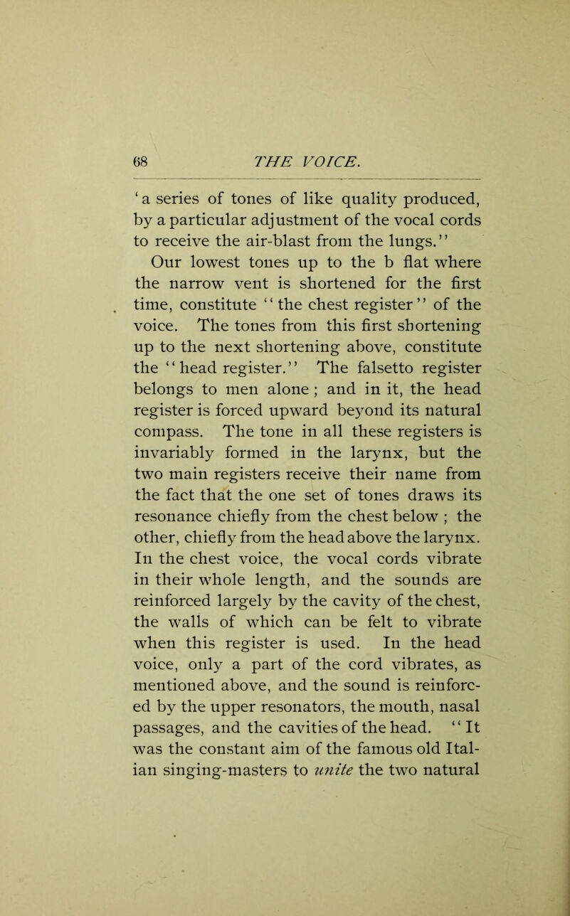 ‘ a series of tones of like quality produced, by a particular adjustment of the vocal cords to receive the air-blast from the lungs.” Our lowest tones up to the b flat where the narrow vent is shortened for the first time, constitute “ the chest register” of the voice. The tones from this first shortening up to the next shortening above, constitute the ‘ ‘ head register. ’ ’ The falsetto register belongs to men alone ; and in it, the head register is forced upward beyond its natural compass. The tone in all these registers is invariably formed in the larynx, but the two main registers receive their name from the fact that the one set of tones draws its resonance chiefly from the chest below ; the other, chiefly from the head above the larynx. In the chest voice, the vocal cords vibrate in their whole length, and the sounds are reinforced largely by the cavity of the chest, the walls of which can be felt to vibrate when this register is used. In the head voice, only a part of the cord vibrates, as mentioned above, and the sound is reinforc- ed by the upper resonators, the mouth, nasal passages, and the cavities of the head. “It was the constant aim of the famous old Ital- ian singing-masters to unite the two natural