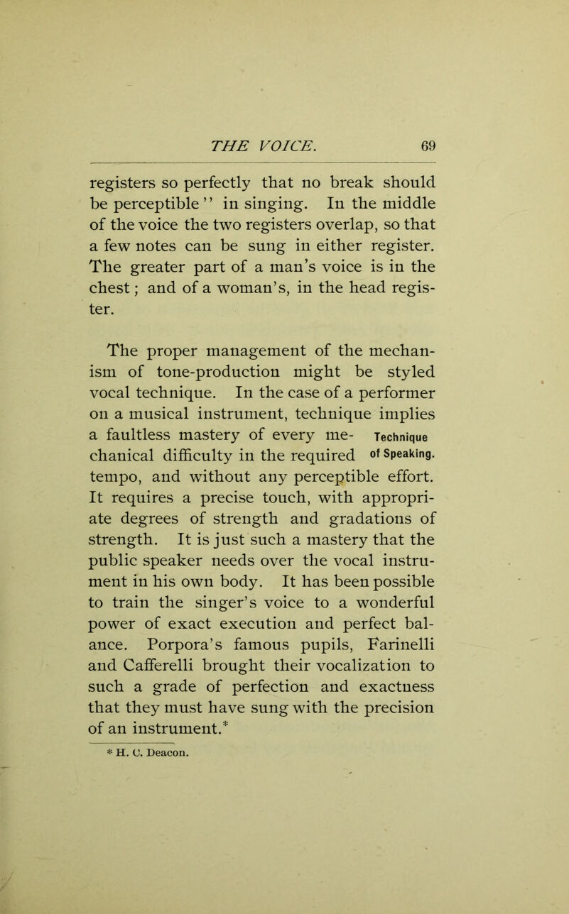 registers so perfectly that no break should be perceptible” in singing. In the middle of the voice the two registers overlap, so that a few notes can be sung in either register. The greater part of a man’s voice is in the chest; and of a woman’s, in the head regis- ter. The proper management of the mechan- ism of tone-production might be styled vocal technique. In the case of a performer on a musical instrument, technique implies a faultless mastery of every me- Technique chanical difficulty in the required of Speaking, tempo, and without any perceptible effort. It requires a precise touch, with appropri- ate degrees of strength and gradations of strength. It is just such a mastery that the public speaker needs over the vocal instru- ment in his own body. It has been possible to train the singer’s voice to a wonderful power of exact execution and perfect bal- ance. Porpora’s famous pupils, Farinelli and Cafferelli brought their vocalization to such a grade of perfection and exactness that they must have sung with the precision of an instrument.*