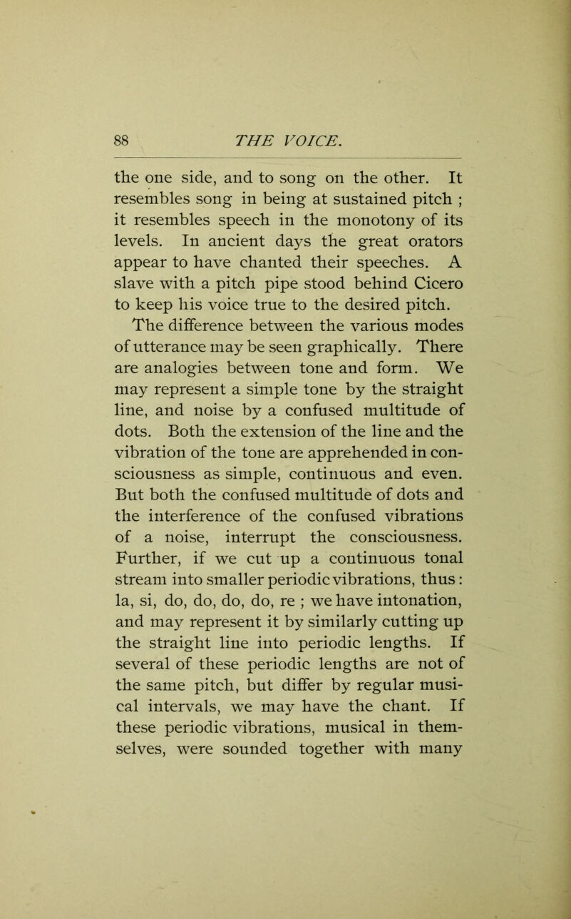 the one side, and to song on the other. It resembles song in being at sustained pitch ; it resembles speech in the monotony of its levels. In ancient days the great orators appear to have chanted their speeches. A slave with a pitch pipe stood behind Cicero to keep his voice true to the desired pitch. The difference between the various modes of utterance may be seen graphically. There are analogies between tone and form. We may represent a simple tone by the straight line, and noise by a confused multitude of dots. Both the extension of the line and the vibration of the tone are apprehended in con- sciousness as simple, continuous and even. But both the confused multitude of dots and the interference of the confused vibrations of a noise, interrupt the consciousness. Further, if we cut up a continuous tonal stream into smaller periodic vibrations, thus: la, si, do, do, do, do, re ; we have intonation, and may represent it by similarly cutting up the straight line into periodic lengths. If several of these periodic lengths are not of the same pitch, but differ by regular musi- cal intervals, we may have the chant. If these periodic vibrations, musical in them- selves, were sounded together with many