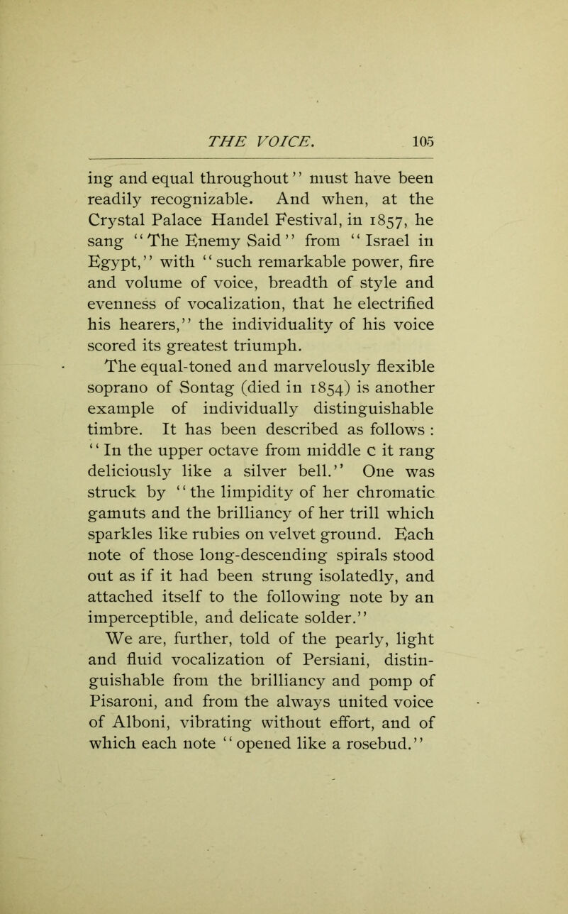ing and equal throughout ’ ’ must have been readily recognizable. And when, at the Crystal Palace Handel Festival, in 1857, he sang ‘ ‘ The Enemy Said ’ ’ from ‘ ‘ Israel in Egypt, ’ ’ with ‘ ‘ such remarkable power, fire and volume of voice, breadth of style and evenness of vocalization, that he electrified his hearers,” the individuality of his voice scored its greatest triumph. The equal-toned and marvelously flexible soprano of Sontag (died in 1854) is another example of individually distinguishable timbre. It has been described as follows : ‘ ‘ In the upper octave from middle c it rang deliciously like a silver bell.” One was struck by “the limpidity of her chromatic gamuts and the brilliancy of her trill which sparkles like rubies on velvet ground. Each note of those long-descending spirals stood out as if it had been strung isolatedly, and attached itself to the following note by an imperceptible, and delicate solder.” We are, further, told of the pearly, light and fluid vocalization of Persiani, distin- guishable from the brilliancy and pomp of Pisaroni, and from the always united voice of Alboni, vibrating without effort, and of which each note ‘ ‘ opened like a rosebud. ’ ’