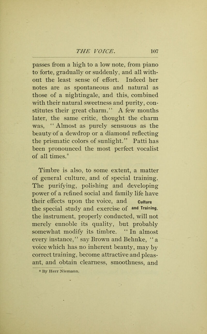 passes from a high to a low note, from piano to forte, gradually or suddenly, and all with- out the least sense of effort. Indeed her notes are as spontaneous and natural as those of a nightingale, and this, combined with their natural sweetness and purity, con- stitutes their great charm.” A few months later, the same critic, thought the charm was, ‘ ‘ Almost as purely sensuous as the beauty of a dewdrop or a diamond reflecting the prismatic colors of sunlight.” Patti has been pronounced the most perfect vocalist of all times.* Timbre is also, to some extent, a matter of general culture, and of special training. The purifying, polishing and developing power of a refined social and family life have their effects upon the voice, and culture the special study and exercise of and Training, the instrument, properly conducted, will not merely ennoble its quality, but probably somewhat modify its timbre. ‘ ‘ In almost every instance,” say Brown and Behnke, “ a voice which has no inherent beauty, may by correct training, become attractive and pleas- ant, and obtain clearness, smoothness, and * By Herr Niemann.