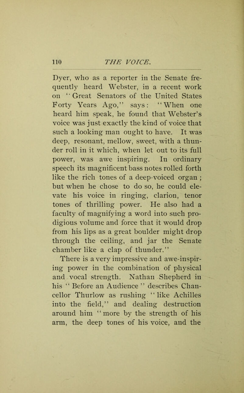 Dyer, who as a reporter in the Senate fre- quently heard Webster, in a recent work on ‘ ‘ Great Senators of the United States Forty Years Ago,” says: “When one heard him speak, he found that Webster’s voice was just exactly the kind of voice that such a looking man ought to have. It was deep, resonant, mellow, sweet, with a thun- der roll in it which, when let out to its full power, was awe inspiring. In ordinary speech its magnificent bass notes rolled forth like the rich tones of a deep-voiced organ ; but when he chose to do so, he could ele- vate his voice in ringing, clarion, tenor tones of thrilling power. He also had a faculty of magnifying a word into such pro- digious volume and force that it would drop from his lips as a great boulder might drop through the ceiling, and jar the Senate chamber like a clap of thunder.” There is a very impressive and awe-inspir- ing power in the combination of physical and vocal strength. Nathan Shepherd in his ‘ ‘ Before an Audience ’ ’ describes Chan- cellor Thurlow as rushing ‘ ‘ like Achilles into the field,” and dealing destruction around him ‘ ‘ more by the strength of his arm, the deep tones of his voice, and the