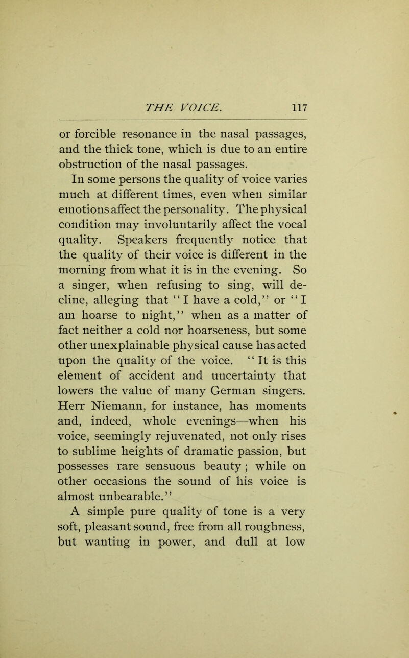 or forcible resonance in the nasal passages, and the thick tone, which is due to an entire obstruction of the nasal passages. In some persons the quality of voice varies much at different times, even when similar emotions affect the personality. The physical condition may involuntarily affect the vocal quality. Speakers frequently notice that the quality of their voice is different in the morning from what it is in the evening. So a singer, when refusing to sing, will de- cline, alleging that ‘£ I have a cold, ” or “I am hoarse to night, ’ ’ when as a matter of fact neither a cold nor hoarseness, but some other unexplainable physical cause has acted upon the quality of the voice. “ It is this element of accident and uncertainty that lowers the value of many German singers. Herr Niemann, for instance, has moments and, indeed, whole evenings—when his voice, seemingly rejuvenated, not only rises to sublime heights of dramatic passion, but possesses rare sensuous beauty ; while on other occasions the sound of his voice is almost unbearable.” A simple pure quality of tone is a very soft, pleasant sound, free from all roughness, but wanting in power, and dull at low