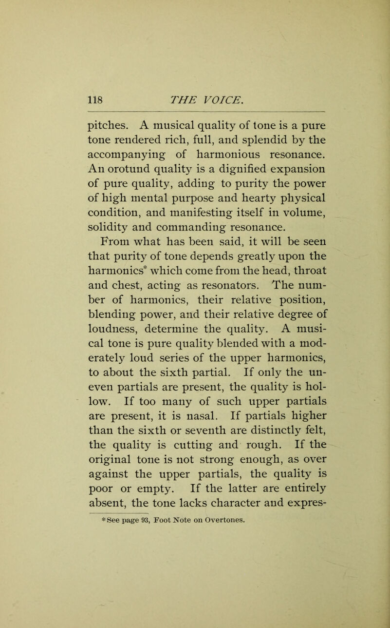 pitches. A musical quality of tone is a pure tone rendered rich, full, and splendid by the accompanying of harmonious resonance. An orotund quality is a dignified expansion of pure quality, adding to purity the power of high mental purpose and hearty physical condition, and manifesting itself in volume, solidity and commanding resonance. From what has been said, it will be seen that purity of tone depends greatly upon the harmonics* which come from the head, throat and chest, acting as resonators. The num- ber of harmonics, their relative position, blending power, and their relative degree of loudness, determine the quality. A musi- cal tone is pure quality blended with a mod- erately loud series of the upper harmonics, to about the sixth partial. If only the un- even partials are present, the quality is hol- low. If too many of such upper partials are present, it is nasal. If partials higher than the sixth or seventh are distinctly felt, the quality is cutting and rough. If the original tone is not strong enough, as over against the upper partials, the quality is poor or empty. If the latter are entirely absent, the tone lacks character and expres- *See page 93, Foot Note on Overtones.