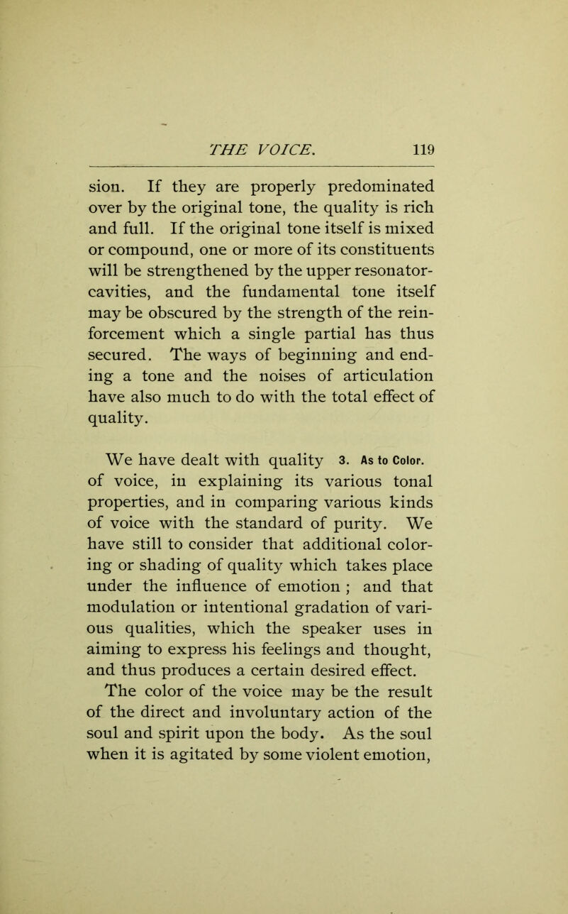 sion. If they are properly predominated over by the original tone, the quality is rich and full. If the original tone itself is mixed or compound, one or more of its constituents will be strengthened by the upper resonator- cavities, and the fundamental tone itself may be obscured by the strength of the rein- forcement which a single partial has thus secured. The ways of beginning and end- ing a tone and the noises of articulation have also much to do with the total effect of quality. We have dealt with quality 3. As to Color, of voice, in explaining its various tonal properties, and in comparing various kinds of voice with the standard of purity. We have still to consider that additional color- ing or shading of quality which takes place under the influence of emotion ; and that modulation or intentional gradation of vari- ous qualities, which the speaker uses in aiming to express his feelings and thought, and thus produces a certain desired effect. The color of the voice may be the result of the direct and involuntary action of the soul and spirit upon the body. As the soul when it is agitated by some violent emotion,