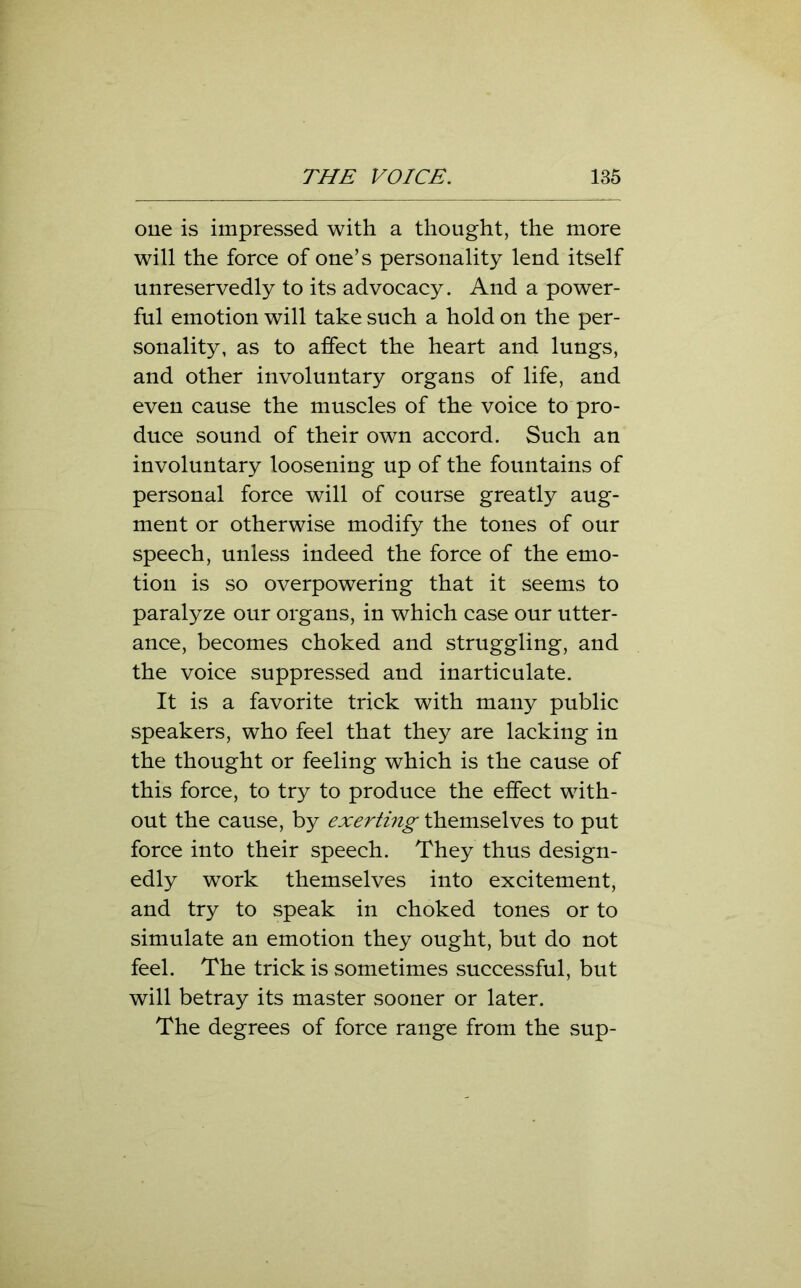 one is impressed with a thought, the more will the force of one’s personality lend itself unreservedly to its advocacy. And a power- ful emotion will take such a hold on the per- sonality, as to affect the heart and lungs, and other involuntary organs of life, and even cause the muscles of the voice to pro- duce sound of their own accord. Such an involuntary loosening up of the fountains of personal force will of course greatly aug- ment or otherwise modify the tones of our speech, unless indeed the force of the emo- tion is so overpowering that it seems to paralyze our organs, in which case our utter- ance, becomes choked and struggling, and the voice suppressed and inarticulate. It is a favorite trick with many public speakers, who feel that they are lacking in the thought or feeling which is the cause of this force, to try to produce the effect with- out the cause, by exerting themselves to put force into their speech. They thus design- edly work themselves into excitement, and try to speak in choked tones or to simulate an emotion they ought, but do not feel. The trick is sometimes successful, but will betray its master sooner or later. The degrees of force range from the sup-