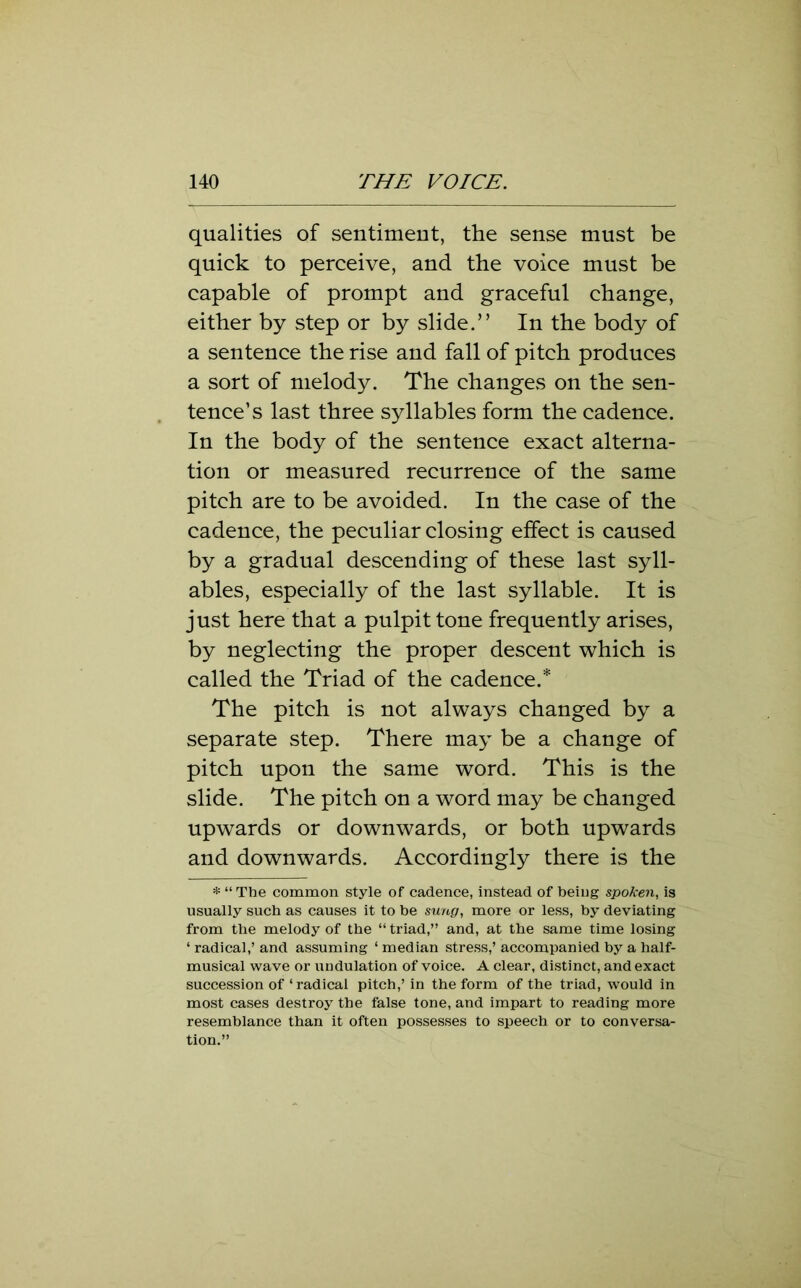 qualities of sentiment, the sense must be quick to perceive, and the voice must be capable of prompt and graceful change, either by step or by slide.” In the body of a sentence the rise and fall of pitch produces a sort of melody. The changes on the sen- tence’s last three syllables form the cadence. In the body of the sentence exact alterna- tion or measured recurrence of the same pitch are to be avoided. In the case of the cadence, the peculiar closing effect is caused by a gradual descending of these last syll- ables, especially of the last syllable. It is just here that a pulpit tone frequently arises, by neglecting the proper descent which is called the Triad of the cadence.* The pitch is not always changed by a separate step. There may be a change of pitch upon the same word. This is the slide. The pitch on a word may be changed upwards or downwards, or both upwards and downwards. Accordingly there is the * “ The common style of cadence, instead of being spoken, is usually such as causes it to be sung, more or less, by deviating from the melody of the “ triad,” and, at the same time losing ‘ radical,’ and assuming ‘ median stress,’ accompanied by a half- musical wave or undulation of voice. A clear, distinct, and exact succession of 1 radical pitch,’ in the form of the triad, would in most cases destroy the liaise tone, and impart to reading more resemblance than it often possesses to speech or to conversa- tion.”