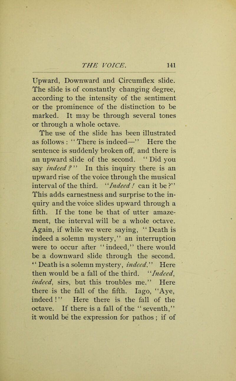 Upward, Downward and Circumflex slide. The slide is of constantly changing degree, according to the intensity of the sentiment or the prominence of the distinction to be marked. It may be through several tones or through a whole octave. The use of the slide has been illustrated as follows : ‘ ‘ There is indeed—’ ’ Here the sentence is suddenly broken off, and there is an upward slide of the second. “ Did you say indeed ?” In this inquiry there is an upward rise of the voice through the musical interval of the third. “Indeed ! can it be ?” This adds earnestness and surprise to the in- quiry and the voice slides upward through a fifth. If the tone be that of utter amaze- ment, the interval will be a whole octave. Again, if while we were saying, “ Death is indeed a solemn mystery,” an interruption were to occur after “indeed,” there would be a downward slide through the second. ‘ ‘ Death is a solemn mystery, bideed. ’ ’ Here then would be a fall of the third. ‘ ‘Indeed, indeed, sirs, but this troubles me.” Here there is the fall of the fifth. Iago, “Aye, indeed !5 ’ Here there is the fall of the octave. If there is a fall of the “ seventh,” it would be the expression for pathos ; if of