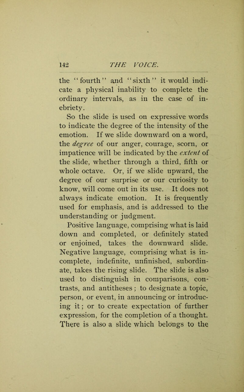 the ‘ ‘ fourth ’ ’ and ‘ ‘ sixth ’ ’ it would indi- cate a physical inability to complete the ordinary intervals, as in the case of in- ebriety. So the slide is used on expressive words to indicate the degree of the intensity of the emotion. If we slide downward on a word, the degree of our anger, courage, scorn, or impatience will be indicated by the extent of the slide, whether through a third, fifth or whole octave. Or, if we slide upward, the degree of our surprise or our curiosity to know, will come out in its use. It does not always indicate emotion. It is frequently used for emphasis, and is addressed to the understanding or judgment. Positive language, comprising what is laid down and completed, or definitely stated or enjoined, takes the downward slide. Negative language, comprising what is in- complete, indefinite, unfinished, subordin- ate, takes the rising slide. The slide is also used to distinguish in comparisons, con- trasts, and antitheses ; to designate a topic, person, or event, in announcing or introduc- ing it; or to create expectation of further expression, for the completion of a thought. There is also a slide which belongs to the