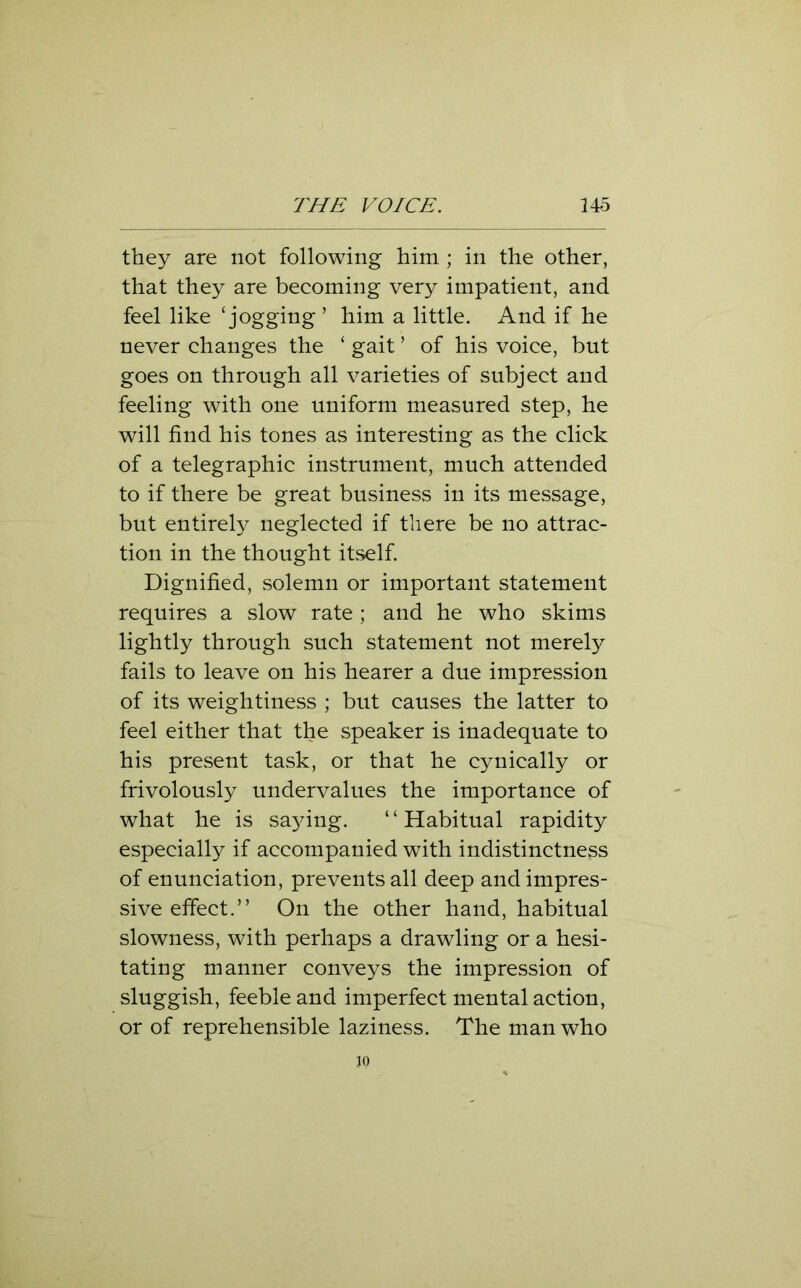 they are not following him ; in the other, that they are becoming very impatient, and feel like ‘ jogging ’ him a little. And if he never changes the ‘ gait ’ of his voice, but goes on through all varieties of subject and feeling with one uniform measured step, he will find his tones as interesting as the click of a telegraphic instrument, much attended to if there be great business in its message, but entirely neglected if there be no attrac- tion in the thought itself. Dignified, solemn or important statement requires a slow rate ; and he who skims lightly through such statement not merely fails to leave on his hearer a due impression of its weightiness ; but causes the latter to feel either that the speaker is inadequate to his present task, or that he cynically or frivolously undervalues the importance of what he is sa}dng. ‘ ‘ Habitual rapidity especially if accompanied with indistinctness of enunciation, prevents all deep and impres- sive effect.” On the other hand, habitual slowness, with perhaps a drawling or a hesi- tating manner conveys the impression of sluggish, feeble and imperfect mental action, or of reprehensible laziness. The man who 30