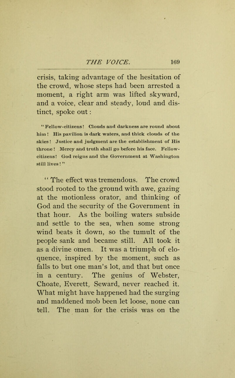 crisis, taking advantage of the hesitation of the crowd, whose steps had been arrested a moment, a right arm was lifted skyward, and a voice, clear and steady, loud and dis- tinct, spoke out: “Fellow-citizens! Clouds and darkness are round about him ! His pavilion is dark waters, and thick clouds of the skies ! Justice and judgment are the establishment of His throne ! Mercy and truth shall go before his face. Fellow- citizens! God reigns and the Government at Washington still lives! ” “ The effect was tremendous. The crowd stood rooted to the ground with awe, gazing at the motionless orator, and thinking of God and the security of the Government in that hour. As the boiling waters subside and settle to the sea, when some strong wind beats it down, so the tumult of the people sank and became still. All took it as a divine omen. It was a triumph of elo- quence, inspired by the moment, such as falls to but one man’s lot, and that but once in a century. The genius of Webster, Choate, Everett, Seward, never reached it. What might have happened had the surging and maddened mob been let loose, none can tell. The man for the crisis was on the