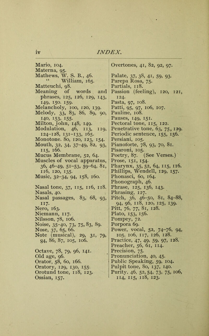 Mario, 104. Materna, 95. Mathews, W. S. B., 46. “ William, 165. Matteuchi, 98. Meaning of words and phrases, 125, 126, 129, 143, 149, 150. 159. Melancholy, 100, 120, 139. Melody, 33, 83, 86, 89, 90, 140, 153, 155. Milton, John, 148, 149. Modulation, 46, 113, 119, 124-128, 131-133, 165. Monotone. 80, 120, 123, 154. Mouth, 32, 34, 37-49, 82, 93, 115, 166. Mucus Membrane, 52, 64. Muscles of vocal apparatus, 36, 46-49, 51-53, 59-64, 81, 116, 120, 135. Music, 32-34* 94, 158, 160. Nasal tone, 37, 115, 116, 118. Nasals, 40. Nasal passages, 83, 68, 93, ii7- Nero, 163^ Niemann, 117. Nilsson, 78, 106. Noise, 35-40, 73, 75, 83, 89. Nose, 37, 65, 66. Note (musical), 29, 31, 79, 84, 86, 87, 105, 106. Octave, 78, 79, 96, 141. Old age, 96. Orator, 58, 60, 166. Oratory, 129, 130, 155. Orotund tone, 118, 123. Ossian, 157. Overtones, 41, 82, 92, 97. Palate, 37, 38, 41, 59, 93. Parepa Rosa, 75. Partials, 118. Passion (feeling), 120, 121, 124. Pasta, 97, 108. Patti, 95, 97, 106, 107. Pauline, 108. Pauses, 149, 151. Pectoral tone, 115, 122. Penetrative tone, 63, 75, 129. Periodic sentence, 155, 156. Persiani, 105. Pianoforte, 78, 93, 70, 81. Pisaroni, 105. Poetry, 87. (See Verses.) Prose, 151, 154. Pharynx, 35, 52, 64, 115, 116. Phillips, Wendell, 129, 157. Phonasci, 60, 164. Phonograph, 46. Phrase, 125, 136, 143. Phrasing, 127. Pitch, 36, 46-50, 81, 84-88, 94, 96, 118, 120, 125, 139. Pitt, 76, 77, 81, 128. Plato, 153, 156. Pompey, 72. Porpora 69. Power, vocal, 52, 74-76, 94, 105, 106, 117, 126, 128. Practice, 47, 49, 59, 97, 128. Preacher, 56, 61, 114. Precision, 75. Pronunciation, 40, 45. Public Speaking, 59, 104. Pulpit tone, 80, 137, 140. Purity. 46, 52, 54, 73, 75, 106, 114, 115, 118, 123.