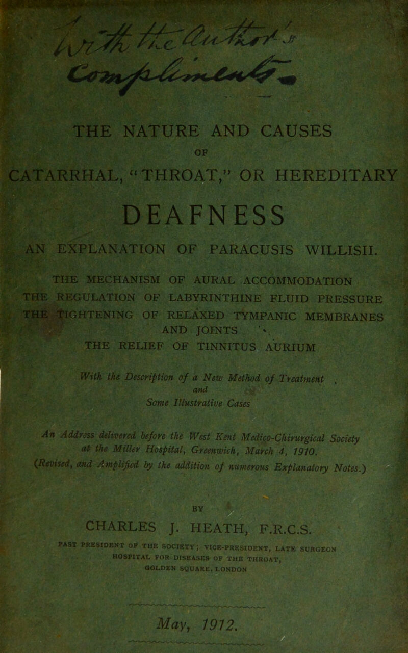 THE NATURE AND CAUSES OF CATARRHAL, “ THROAT,” OR HEREDITARY DEAFNESS AN EXPLANATION OF PARACUSIS WILLISII. THE MECHANISM OF AURAL ACCOMMODATION THE REGULATION OF LABYRINTHINE FLUID PRESSURE THE TIGHTENING OF RELAXED TYMPANIC MEMBRANES AND JOINTS THE RELIEF OF TINNITUS AURIUM With the Description of a New Method of Treatment and Some Illustrative Cases An Address delivered before the West Kent Medic,o-Chirurgical Society at the Miller Hospital, Greenwich, March 4, 1910. {Revised, and Amplified by the addition of numerous Explanatory Notes.) BY CHARLES J. HEATH, F.R.C.S. PAST PRESIDENT OF THE SOCIETY; VICE-PRESIDENT, LATE SURGEON HOSPITAL FOR DISEASES OF THE THROAT, GOLDEN SQUARE. LONDON ;■)