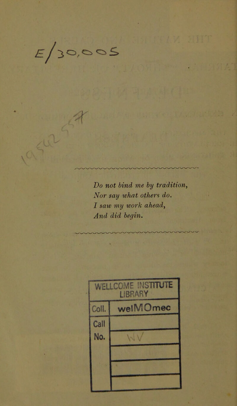 El iO,C5»«sS \ Do not bind me by tradition, Nor say what others do. I saw my work ahead, And did begin. WELLCOME INSTITUTE LIBRARY Coll. welMOmec Call No. \W