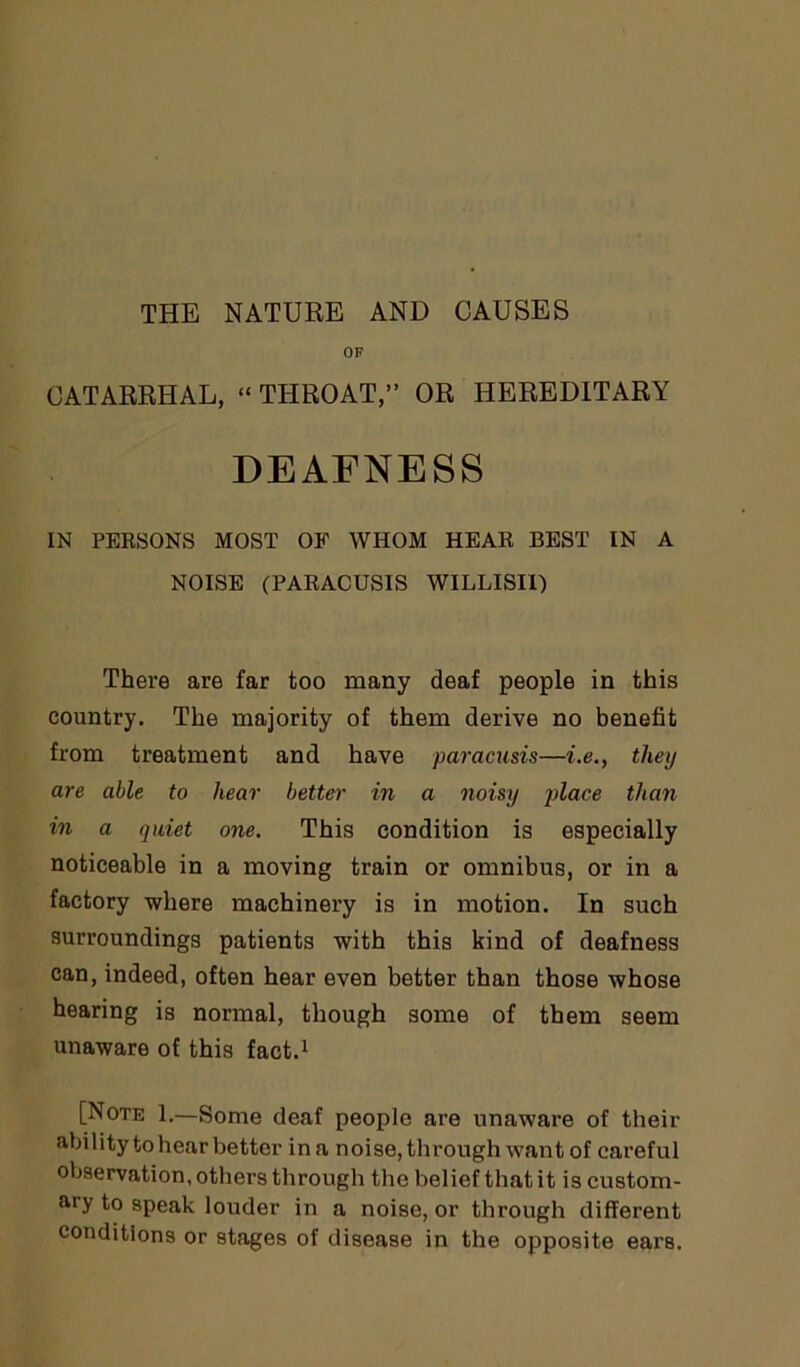 OF CATARRHAL, “THROAT,” OR HEREDITARY DEAFNESS IN PERSONS MOST OF WHOM HEAR BEST IN A NOISE (PARACUSIS WILLISII) There are far too many deaf people in this country. The majority of them derive no benefit from treatment and have paracusis—i.e., they are able to hear better in a noisy place than in a quiet one. This condition is especially noticeable in a moving train or omnibus, or in a factory where machinery is in motion. In such surroundings patients with this kind of deafness can, indeed, often hear even better than those whose hearing is normal, though some of them seem unaware of this fact.1 [Note 1.—Some deaf people are unaware of their ability to hear better in a noise, through want of careful observation, others through the belief that it is custom- ary to speak louder in a noise, or through different conditions or stages of disease in the opposite ears.