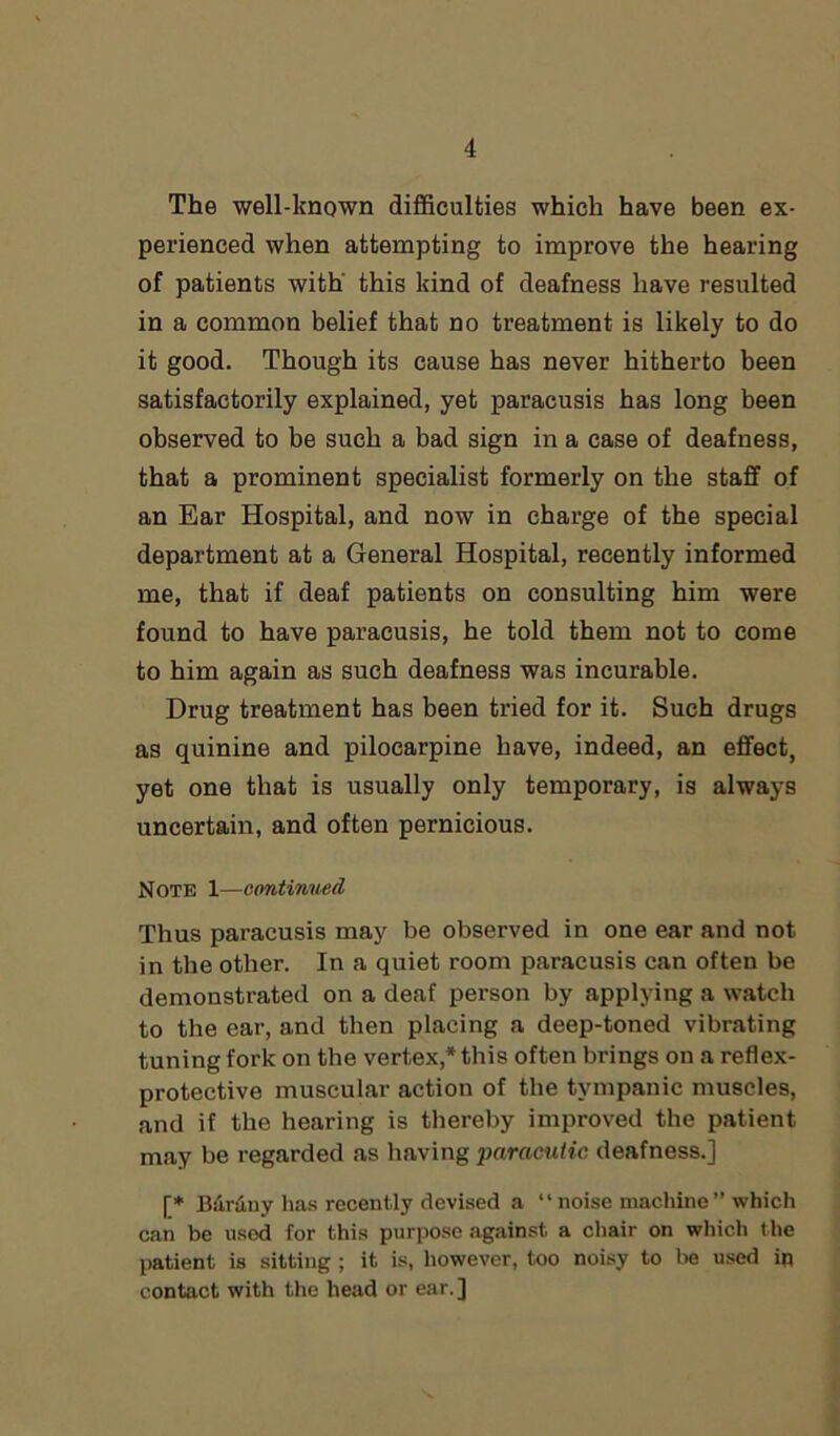 The well-known difficulties which have been ex- perienced when attempting to improve the hearing of patients with this kind of deafness have resulted in a common belief that no treatment is likely to do it good. Though its cause has never hitherto been satisfactorily explained, yet paracusis has long been observed to be such a bad sign in a case of deafness, that a prominent specialist formerly on the staff of an Ear Hospital, and now in charge of the special department at a General Hospital, recently informed me, that if deaf patients on consulting him were found to have paracusis, he told them not to come to him again as such deafness was incurable. Drug treatment has been tried for it. Such drugs as quinine and pilocarpine have, indeed, an effect, yet one that is usually only temporary, is always uncertain, and often pernicious. Note 1—continued Thus paracusis may be observed in one ear and not in the other. In a quiet room paracusis can often be demonstrated on a deaf person by applying a watch to the ear, and then placing a deep-toned vibrating tuning fork on the vertex* this often brings on a reflex- protective muscular action of the tympanic muscles, and if the hearing is thereby improved the patient may be regarded as having pnracutic deafness.] [* Barony has recently devised a “ noise machine ” which can be used for this purpose against a chair on which the patient is sitting ; it is, however, too noisy to be used in contact with the head or ear.]