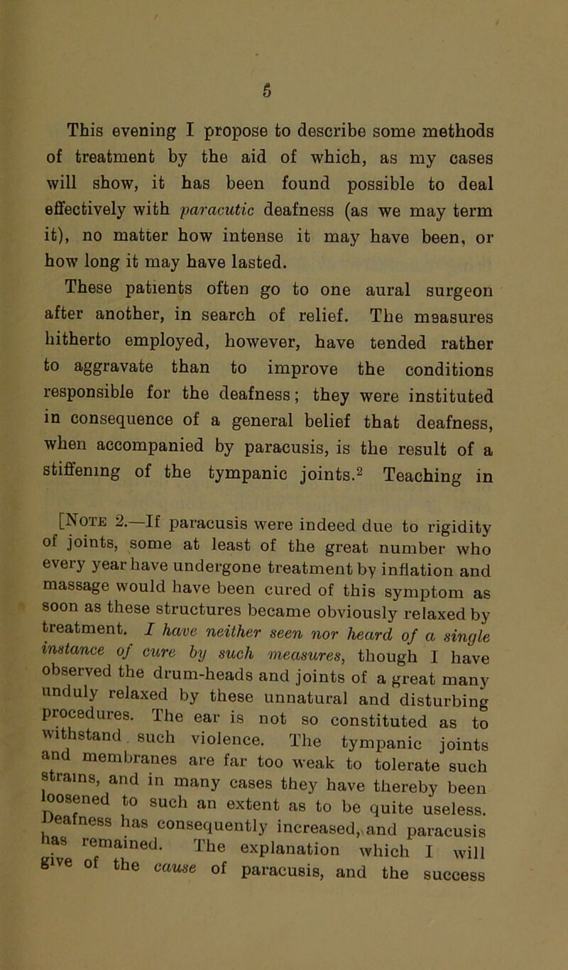 of treatment by the aid of which, as my cases will show, it has been found possible to deal effectively with paracutic deafness (as we may term it), no matter how intense it may have been, or how long it may have lasted. These patients often go to one aural surgeon after another, in search of relief. The measures hitherto employed, however, have tended rather to aggravate than to improve the conditions responsible for the deafness; they were instituted in consequence of a general belief that deafness, when accompanied by paracusis, is the result of a stiffening of the tympanic joints.2 Teaching in [Note 2. If paracusis were indeed due to rigidity of joints, some at least of the great number who every year have undergone treatment by inflation and massage would have been cured of this symptom as soon as these structures became obviously relaxed by treatment. I have neither seen nor heard of a single instance of cure by such measures, though I have observed the drum-heads and joints of a great many unduly relaxed by these unnatural and disturbing procedures. The ear is not so constituted as to withstand such violence. The tympanic joints and membranes are far too weak to tolerate such strains, and in many cases they have thereby been loosened to such an extent as to be quite useless. eafness has consequently increased,, and paracusis has remained. The explanation which I will give o the cause of paracusis, and the success