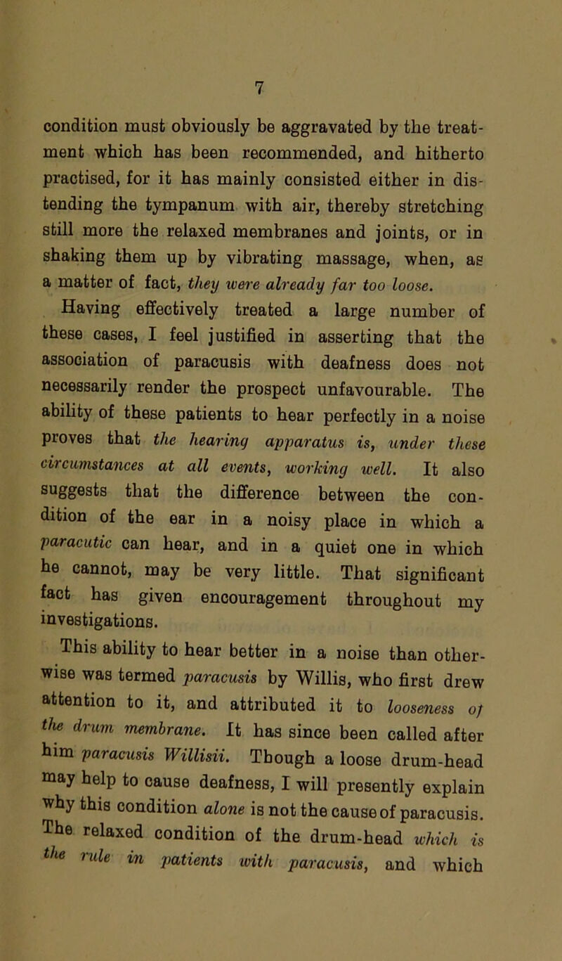 condition must obviously be aggravated by the treat- ment which has been recommended, and hitherto practised, for it has mainly consisted either in dis- tending the tympanum with air, thereby stretching still more the relaxed membranes and joints, or in shaking them up by vibrating massage, when, as a matter of fact, they were already far too loose. Having effectively treated a large number of these cases, I feel justified in asserting that the association of paracusis with deafness does not necessarily render the prospect unfavourable. The ability of these patients to hear perfectly in a noise proves that the hearing apparatus is, under these circumstances at all events, working well. It also suggests that the difference between the con- dition of the ear in a noisy place in which a paracutic can hear, and in a quiet one in which he cannot, may be very little. That significant fact has given encouragement throughout my investigations. This ability to hear better in a noise than other- wise was termed paracusis by Willis, who first drew attention to it, and attributed it to looseness of the drum membrane. It has since been called after him paracusis Willisii. Though a loose drum-head may help to cause deafness, I will presently explain why this condition alone is not the cause of paracusis. The relaxed condition of the drum-head which is the rule in patients with paracusis, and which