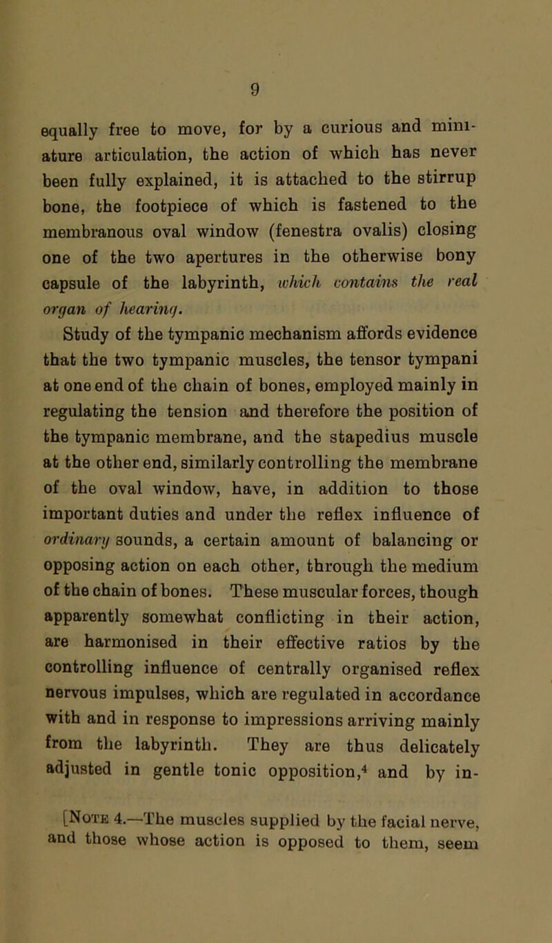 equally free to move, for by a curious and mini- ature articulation, the action of which has never been fully explained, it is attached to the stirrup bone, the footpiece of which is fastened to the membranous oval window (fenestra ovalis) closing one of the two apertures in the otherwise bony capsule of the labyrinth, which contains the real organ of hearing. Study of the tympanic mechanism affords evidence that the two tympanic muscles, the tensor tympani at one end of the chain of bones, employed mainly in regulating the tension and therefore the position of the tympanic membrane, and the stapedius muscle at the other end, similarly controlling the membrane of the oval window, have, in addition to those important duties and under the reflex influence of ordinary aounds, a certain amount of balancing or opposing action on each other, through the medium of the chain of bones. These muscular forces, though apparently somewhat conflicting in their action, are harmonised in their effective ratios by the controlling influence of centrally organised reflex nervous impulses, which are regulated in accordance with and in response to impressions arriving mainly from the labyrinth. They are thus delicately adjusted in gentle tonic opposition,4 and by in- [Notk 4.—The muscles supplied by the facial nerve, and those whose action is opposed to them, seem