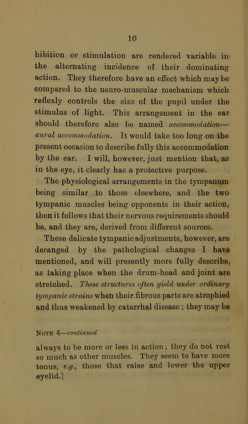 hibition or stimulation are rendered variable in the alternating incidence of their dominating action. They therefore have an effect which may be compared to the neuro-muscular mechanism which reflexly controls the size of the pupil under the stimulus of light. This arrangement in the ear should therefore also be named accommodation— aural accommodation. It would take too long on the present occasion to describe fully this accommodation by the ear. I will, however, just mention that, as in the eye, it clearly has a protective purpose. The physiological arrangements in the tympanum being similar to those elsewhere, and the two tympanic muscles being opponents in their action, then it follows that their nervous requirements should be, and they are, derived from different sources. These delicate tympanic adjustments, however, are deranged by the pathological changes I have mentioned, and will presently more fully describe, as taking place when the drum-head and joint are stretched. These structures often yield imder ordinary tympanic strains when their fibrous parts are atrophied and thus weakened by catarrhal disease ; they may be Note 4—continued always to be more or less in action ; they do not rest so much as other muscles. They seem to have more tonus, e.g., those that raise and lower the upper eyelid.!