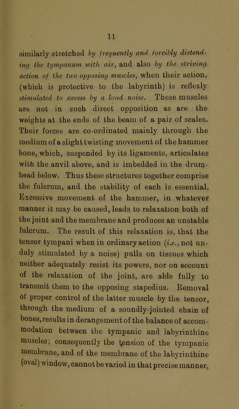 similarly stretched by frequently and forcibly distend- ing the tympanum with air, and also by the striving action of the two opposing muscles, when their action, (which is protective to the labyrinth) is reflexly stimulated to excess by a loud noise. These muscles are not in such direct opposition as are the weights at the ends of the beam of a pair of scales. Their forces are co-ordinated mainly through the medium of a slight twisting movement of the hammer bone, which, suspended by its ligaments, articulates with the anvil above, and is imbedded in the drum- head below. Thus these structures together comprise the fulcrum, and the stability of each is essential. Excessive movement of the hammer, in whatever manner it may be caused, leads to relaxation both of the joint and the membrane and produces an unstable fulcrum. The result of this relaxation is, that the tensor tympani when in ordinary action (i.e., not un- duly stimulated by a noise) pulls on tissues which neither adequately resist its powers, nor on account of the relaxation of the joint, are able fully to transmit them to the opposing stapedius. Removal of proper control of the latter muscle by the tensor, through the medium of a soundly-jointed chain of bones,results in derangement of the balance of accom- modation between the tympanic and labyrinthine muscles; consequently the pension of the tympanic membrane, and of the membrane of the labyrinthine (oval) window, cannot be varied in that precise manner,