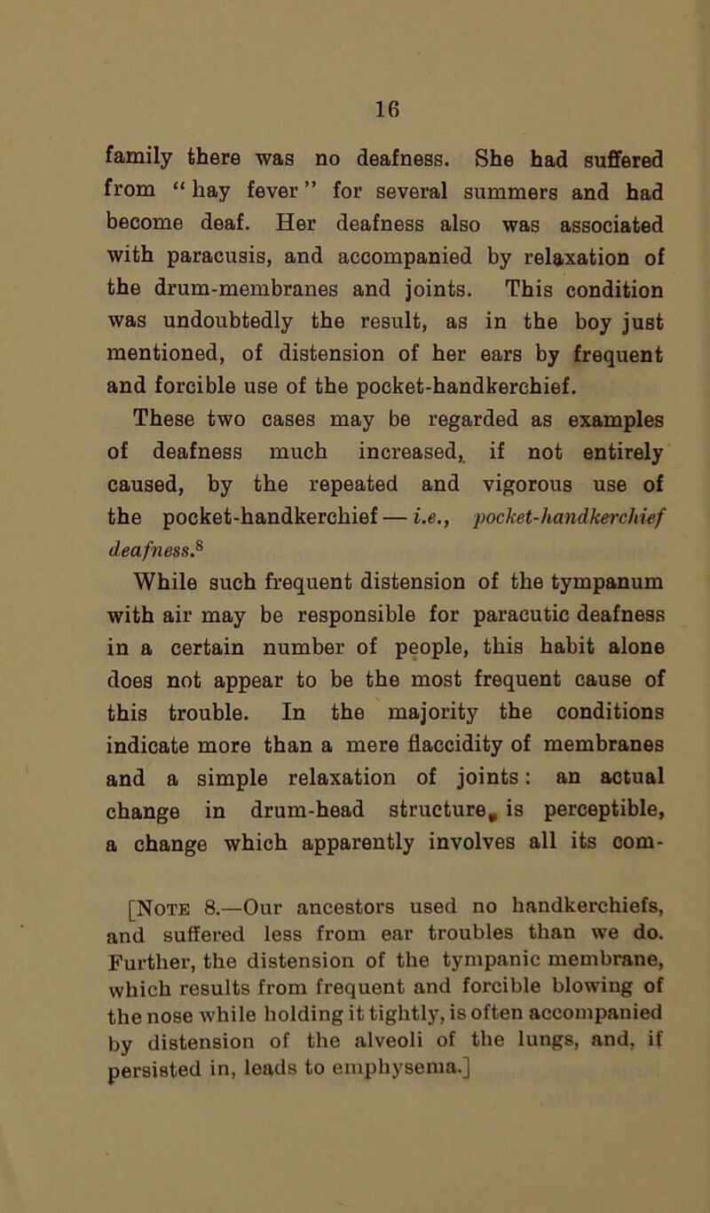 lfi family there was no deafness. She had suffered from “ hay fever ” for several summers and had become deaf. Her deafness also was associated with paracusis, and accompanied by relaxation of the drum-membranes and joints. This condition was undoubtedly the result, as in the boy just mentioned, of distension of her ears by frequent and forcible use of the pocket-handkerchief. These two cases may be regarded as examples of deafness much increased, if not entirely caused, by the repeated and vigorous use of the pocket-handkerchief — i.e., pocket-handkerchief deafness.8 While such frequent distension of the tympanum with air may be responsible for paracutic deafness in a certain number of people, this habit alone does not appear to be the most frequent cause of this trouble. In the majority the conditions indicate more than a mere flaccidity of membranes and a simple relaxation of joints: an actual change in drum-head structure, is perceptible, a change which apparently involves all its com- [Note 8.—Our ancestors used no handkerchiefs, and suffered less from ear troubles than we do. Further, the distension of the tympanic membrane, which results from frequent and forcible blowing of the nose while holding it tightly, is often accompanied by distension of the alveoli of the lungs, and, if persisted in, leads to emphysema.]