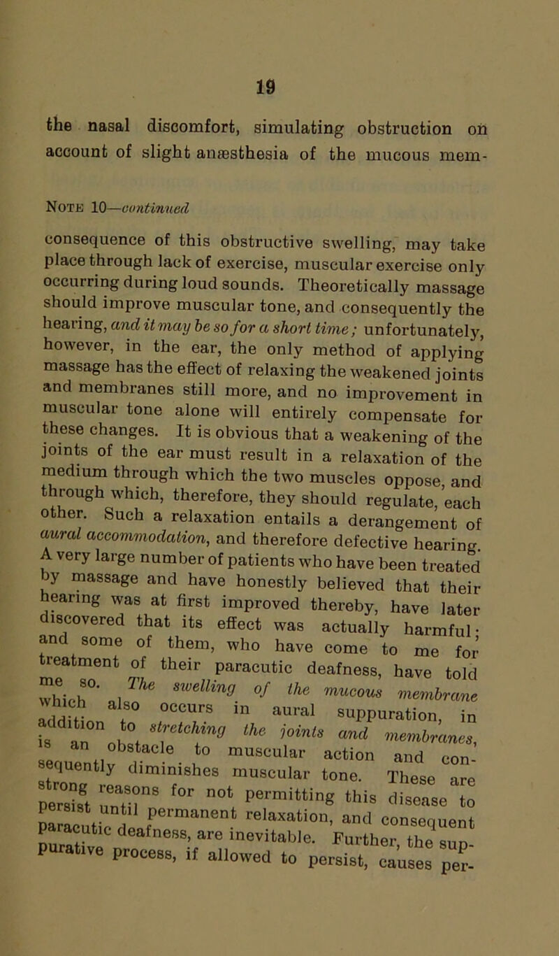 the nasal discomfort, simulating obstruction on account of slight anassthesia of the mucous mem- Note 10—continued consequence of this obstructive swelling, may take place through lack of exercise, muscular exercise only occurring during loud sounds. Theoretically massage should improve muscular tone, and consequently the hearing, and it may be so for a short time; unfortunately, however, in the ear, the only method of applying massage has the effect of relaxing the weakened joints and membranes still more, and no improvement in muscular tone alone will entirely compensate for these changes. It is obvious that a weakening of the joints of the ear must result in a relaxation of the medium through which the two muscles oppose and through which, therefore, they should regulate,’each other. Such a relaxation entails a derangement of awal accommodation, and therefore defective hearing A very large number of patients who have been treated jy massage and have honestly believed that. *1,^;..