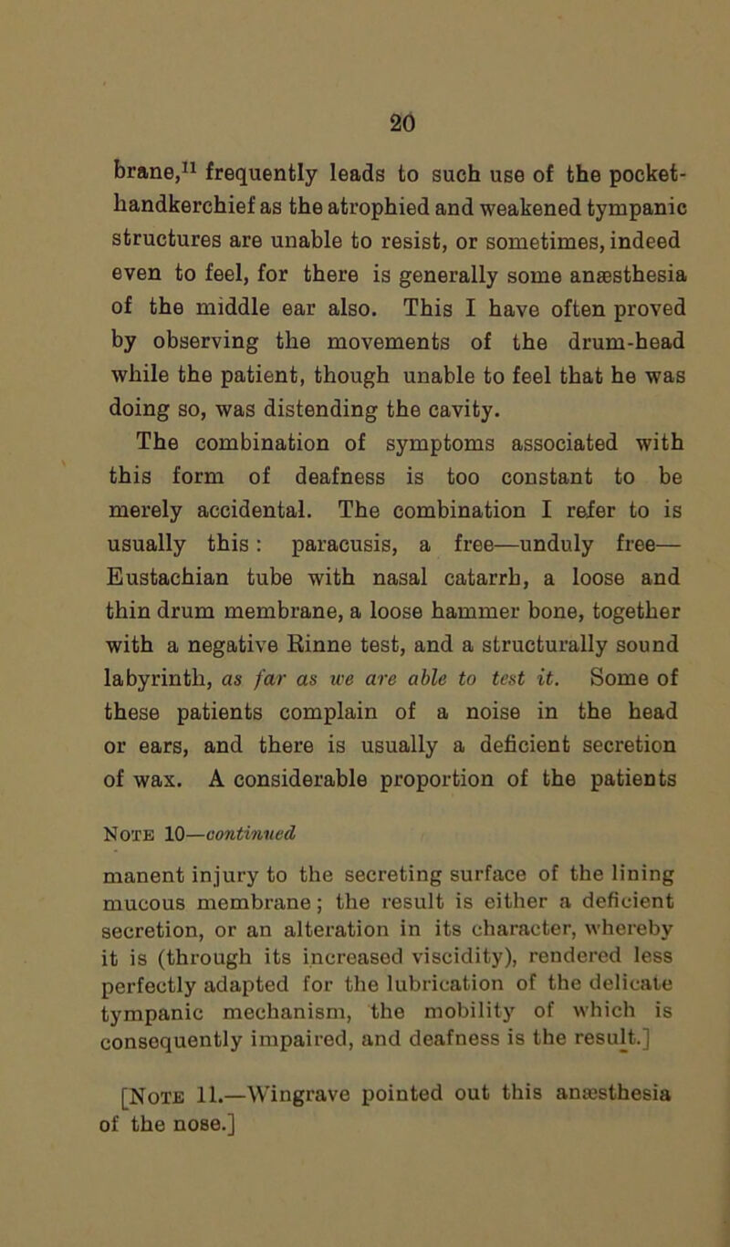 brane,11 frequently leads to such use of the pocket- handkerchief as the atrophied and weakened tympanic structures are unable to resist, or sometimes, indeed even to feel, for there is generally some anaesthesia of the middle ear also. This I have often proved by observing the movements of the drum-head while the patient, though unable to feel that he was doing so, was distending the cavity. The combination of symptoms associated with this form of deafness is too constant to be merely accidental. The combination I refer to is usually this: paracusis, a free—unduly free— Eustachian tube with nasal catarrh, a loose and thin drum membrane, a loose hammer bone, together with a negative Einne test, and a structurally sound labyrinth, as far as we are able to test it. Some of these patients complain of a noise in the head or ears, and there is usually a deficient secretion of wax. A considerable proportion of the patients Note 10—continued manent injury to the secreting surface of the lining mucous membrane; the result is either a deficient secretion, or an alteration in its character, whereby it is (through its increased viscidity), rendered less perfectly adapted for the lubrication of the delicate tympanic mechanism, the mobility of which is consequently impaired, and deafness is the result.] [Note 11.—Wingrave pointed out this anaesthesia of the nose.]