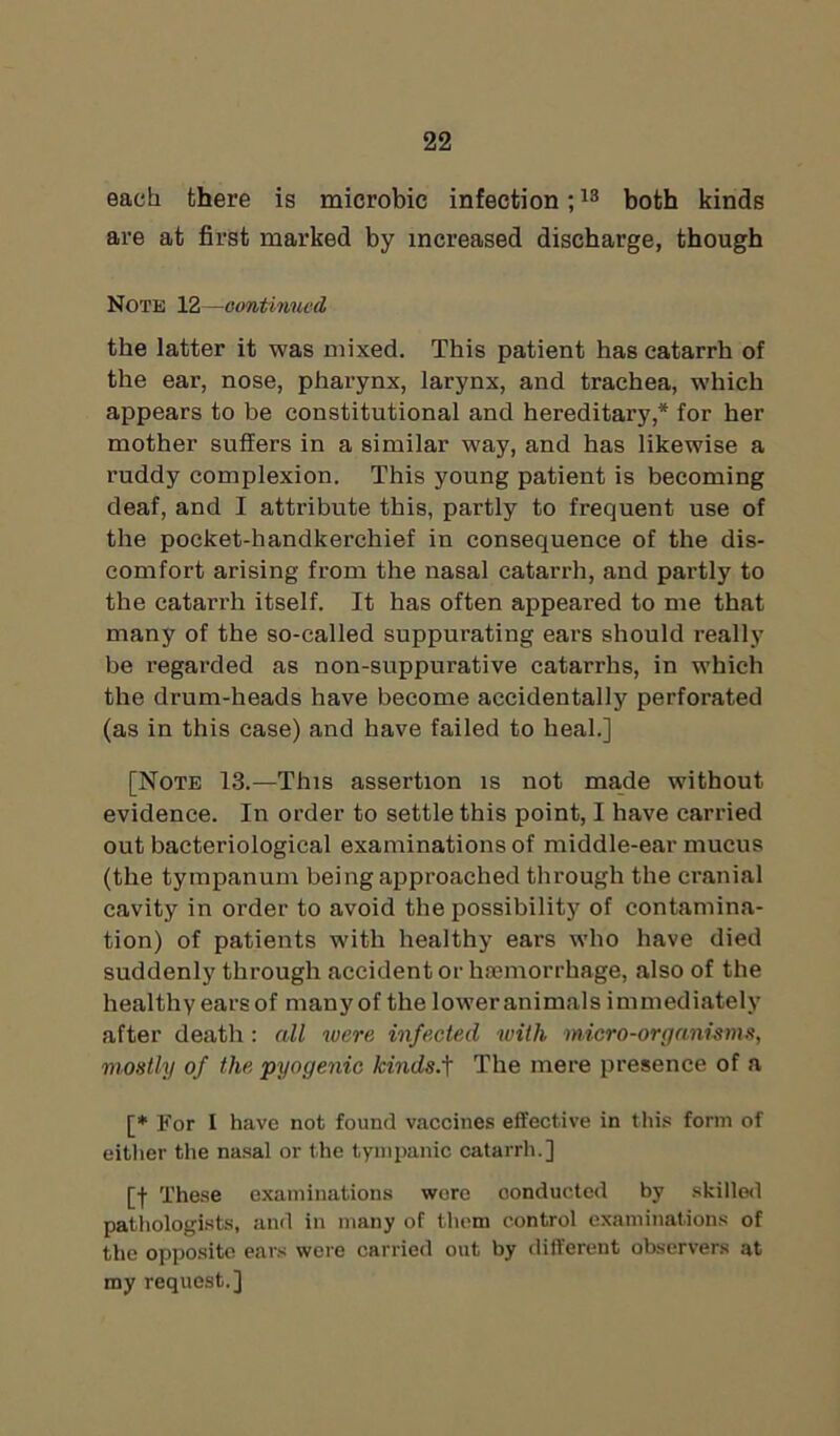 each there is microbic infection;13 both kinds are at first marked by increased discharge, though Note 12—continued the latter it was mixed. This patient has catarrh of the ear, nose, pharynx, larynx, and trachea, which appears to be constitutional and hereditary,* for her mother suffers in a similar way, and has likewise a ruddy complexion. This young patient is becoming deaf, and I attribute this, partly to frequent use of the pocket-handkerchief in consequence of the dis- comfort arising from the nasal catarrh, and partly to the catarrh itself. It has often appeared to me that many of the so-called suppurating ears should really be regarded as non-suppurative catarrhs, in which the drum-heads have become accidentally perforated (as in this case) and have failed to heal.] [Note 13.—This assertion is not made without evidence. In order to settle this point, I have carried out bacteriological examinations of middle-ear mucus (the tympanum being approached through the cranial cavity in order to avoid the possibility of contamina- tion) of patients with healthy ears who have died suddenly through accident or haemorrhage, also of the healthy earsof many of the lower animals immediately after death : all were infected with micro-organisms, mostly of the pyogenic kinds.]' The mere presence of a [* For I have not found vaccines effective in this form of either the nasal or the tympanic catarrh.] [f These examinations wore conducted by skilled pathologists, and in many of them control examinations of the opposite ears were carried out by different observers at my request.]