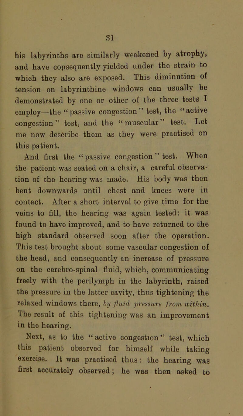 his labyrinths are similarly weakened by atrophy, and have consequently yielded under the strain to which they also are exposed. This diminution of tension on labyrinthine windows can usually be demonstrated by one or other of the three tests I employ—the “passive congestion” test, the “active congestion” test, and the “muscular” test. Let me now describe them as they were practised on this patient. And first the “passive congestion ” test. When the patient was seated on a chair, a careful observa- tion of the hearing was made. His body was then bent downwards until chest and knees were in contact. After a short interval to give time for the veins to fill, the hearing was again tested: it was found to have improved, and to have returned to the high standard observed soon after the operation. This test brought about some vascular congestion of the head, and consequently an increase of pressure on the cerebro-spinal fluid, which, communicating freely with the perilymph in the labyrinth, raised the pressure in the latter cavity, thus tightening the relaxed windows there, by fluid pressure from within. The result of this tightening was an improvement in the hearing. Next, as to the “active congestion” test, which this patient observed for himself while taking exercise. It was practised thus: the hearing was first accurately observed; he was then asked to