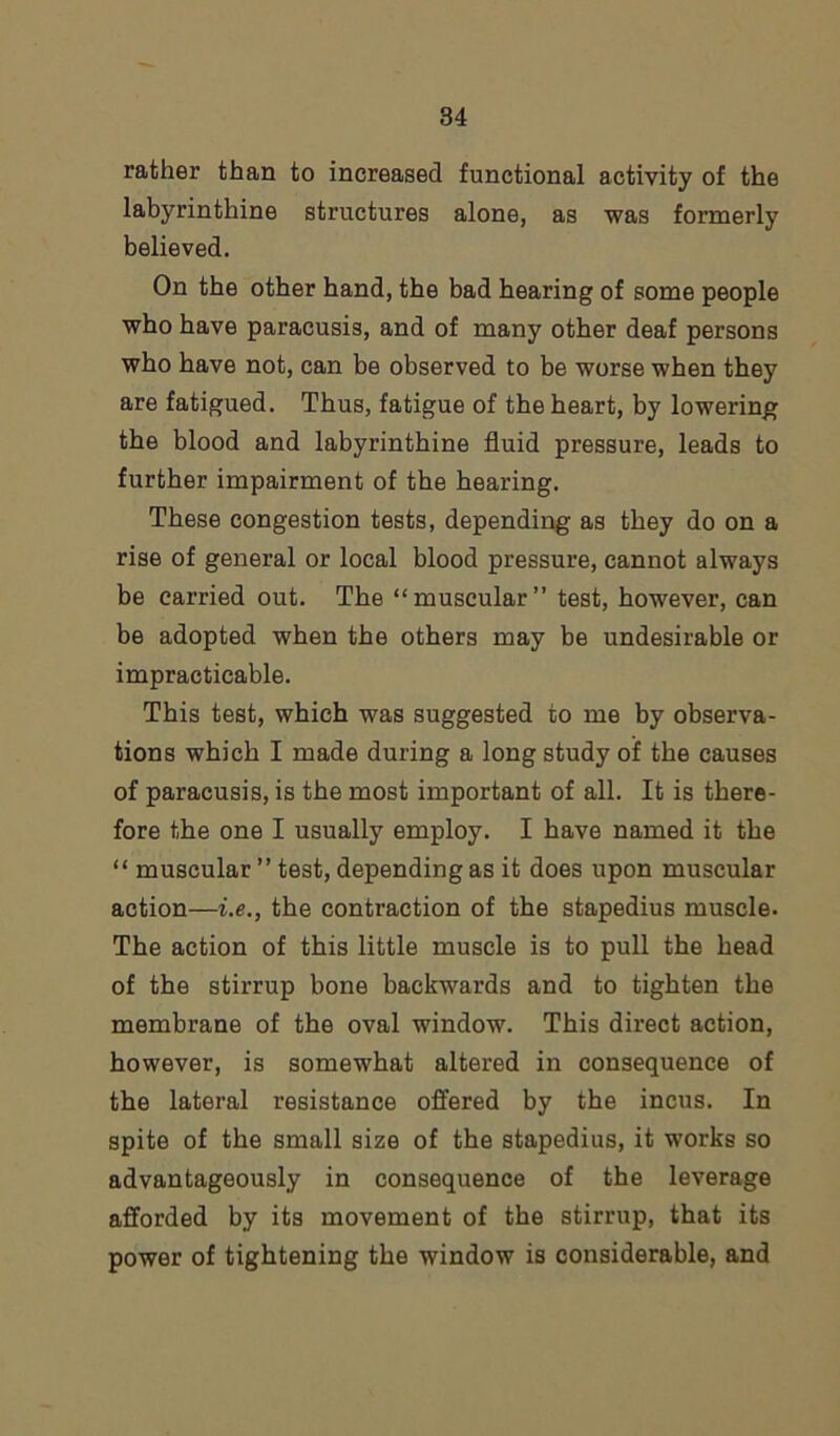 rather than to increased functional activity of the labyrinthine structures alone, as was formerly believed. On the other hand, the bad hearing of some people who have paracusis, and of many other deaf persons who have not, can be observed to be worse when they are fatigued. Thus, fatigue of the heart, by lowering the blood and labyrinthine fluid pressure, leads to further impairment of the hearing. These congestion tests, depending as they do on a rise of general or local blood pressure, cannot always be carried out. The “muscular” test, however, can be adopted when the others may be undesirable or impracticable. This test, which was suggested to me by observa- tions which I made during a long study of the causes of paracusis, is the most important of all. It is there- fore the one I usually employ. I have named it the “ muscular ” test, depending as it does upon muscular action—i.e., the contraction of the stapedius muscle. The action of this little muscle is to pull the head of the stirrup bone backwards and to tighten the membrane of the oval window. This direct action, however, is somewhat altered in consequence of the lateral resistance offered by the incus. In spite of the small size of the stapedius, it works so advantageously in consequence of the leverage afforded by its movement of the stirrup, that its power of tightening the window is considerable, and