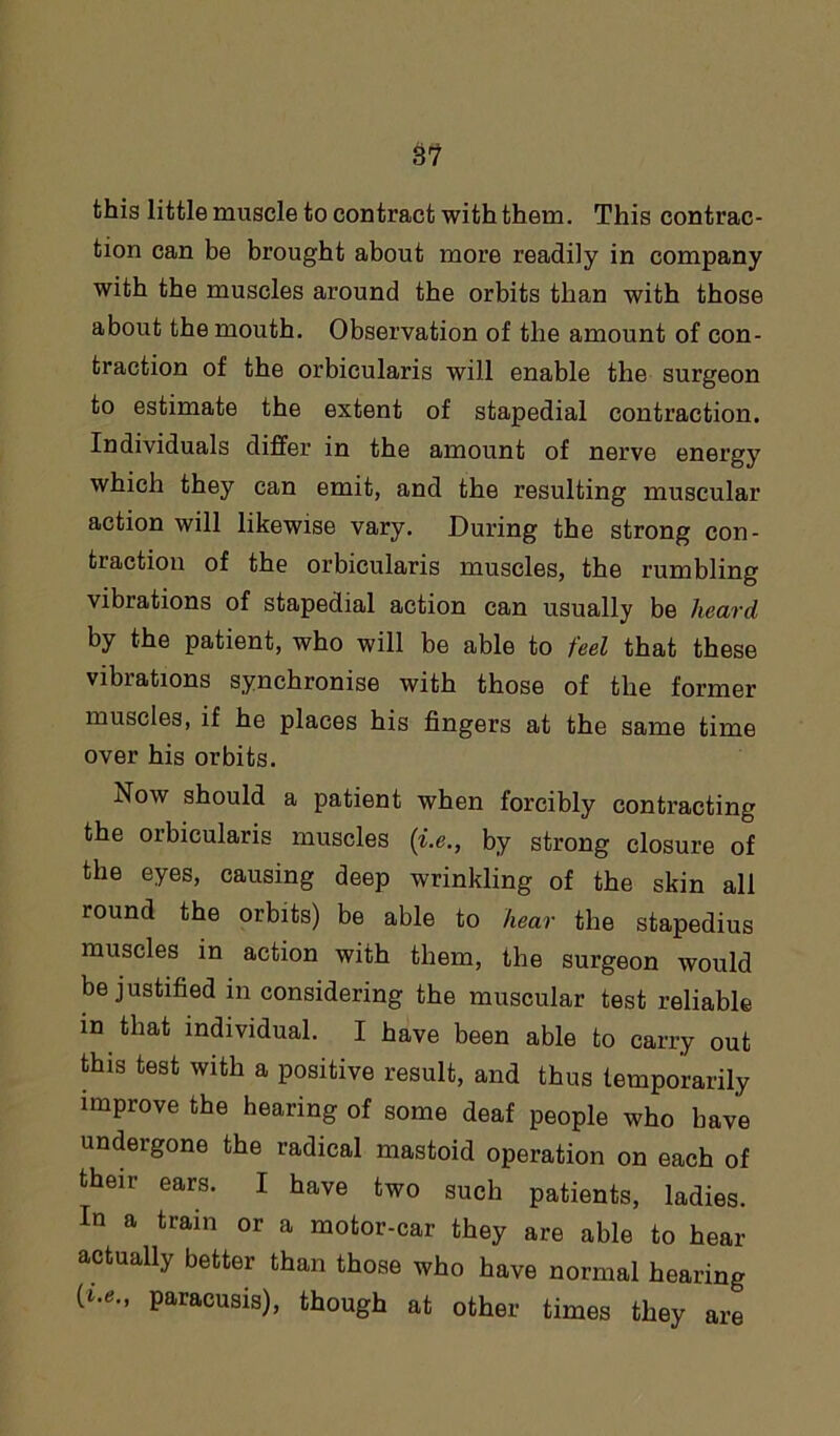 this little muscle to contract with them. This contrac- tion can be brought about more readily in company with the muscles around the orbits than with those about the mouth. Observation of the amount of con- traction of the orbicularis will enable the surgeon to estimate the extent of stapedial contraction. Individuals differ in the amount of nerve energy which they can emit, and the resulting muscular action will likewise vary. During the strong con- traction of the orbicularis muscles, the rumbling vibrations of stapedial action can usually be heard by the patient, who will be able to feel that these vibrations synchronise with those of the former muscles, if he places his fingers at the same time over his orbits. Now should a patient when forcibly contracting the orbicularis muscles (i.e., by strong closure of the eyes, causing deep wrinkling of the skin all round the orbits) be able to hear the stapedius muscles in action with them, the surgeon would be justified in considering the muscular test reliable m that individual. I have been able to carry out this test with a positive result, and thus temporarily improve the hearing of some deaf people who have undergone the radical mastoid operation on each of their ears. I have two such patients, ladies. In a train or a motor-car they are able to hear actually better than those who have normal hearing [i.e., paracusis), though at other times they are