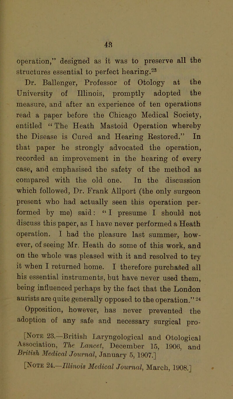 operation,” designed as it was to preserve all the structures essential to perfect hearing.23 Dr. Ballenger, Professor of Otology at the University of Illinois, promptly adopted the measure, and after an experience of ten operations read a paper before the Chicago Medical Society, entitled “ The Heath Mastoid Operation whereby the Disease is Cured and Hearing Restored.” In that paper he strongly advocated the operation, recorded an improvement in the hearing of every case, and emphasised the safety of the method as compared with the old one. In the discussion which followed, Dr. Frank Allport (the only surgeon present who had actually seen this operation per- formed by me) said: “ I presume I should not discuss this paper, as I have never performed a Heath operation. I had the pleasure last summer, how- ever, of seeing Mr. Heath do some of this work, and on the whole was pleased with it and resolved to try it when I returned home. I therefore purchased all his essential instruments, but have never used them, being influenced perhaps by the fact that the London aurists are quite generally opposed to the operation.”24 Opposition, however, has never prevented the adoption of any safe and necessary surgical pro- [Note 23.—British Laryngological and OtologicaJ Association, The Lancet, December 15, 1906, and British Medical Journal, January 5, 1907.] [Note 2i.—Illinois Medical Journal, March, 1908.]