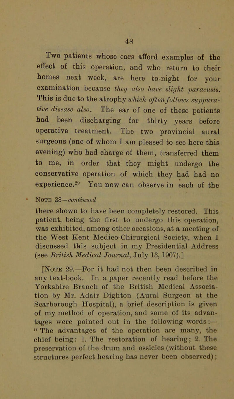 Two patients whose ears afford examples of the effect of this operation, and who return to their homes next week, are here to-night for your examination because they also have slight paracusis. This is due to the atrophy which of ten follows suppura- tive disease also. The ear of one of these patients had been discharging for thirty years before operative treatment. The two provincial aural surgeons (one of whom I am pleased to see here this evening) who had charge of them, transferred them to me, in order that they might undergo the conservative operation of which they had had no experience.20 You now can observe in each of the Note 28—continued there shown to have been completely restored. This patient, being the first to undergo this operation, was exhibited, among other occasions, at a meeting of the West Kent Medico-Chirurgical Society, when I discussed this subject in my Presidential Address (see British Medical Journal, July 13, 1907).] [Note 29.—For it had not then been described in any text-book. In a paper recently read before the Yorkshire Branch of the British Medical Associa- tion by Mr. Adair Dighton (Aural Surgeon at the Scarborough Hospital), a brief description is given of my method of operation, and some of its advan- tages were pointed out in the following words:— “ The advantages of the operation are many, the chief being: 1. The restoration of hearing; 2. The preservation of the drum and ossicles (without these structures perfect hearing has never been observed);