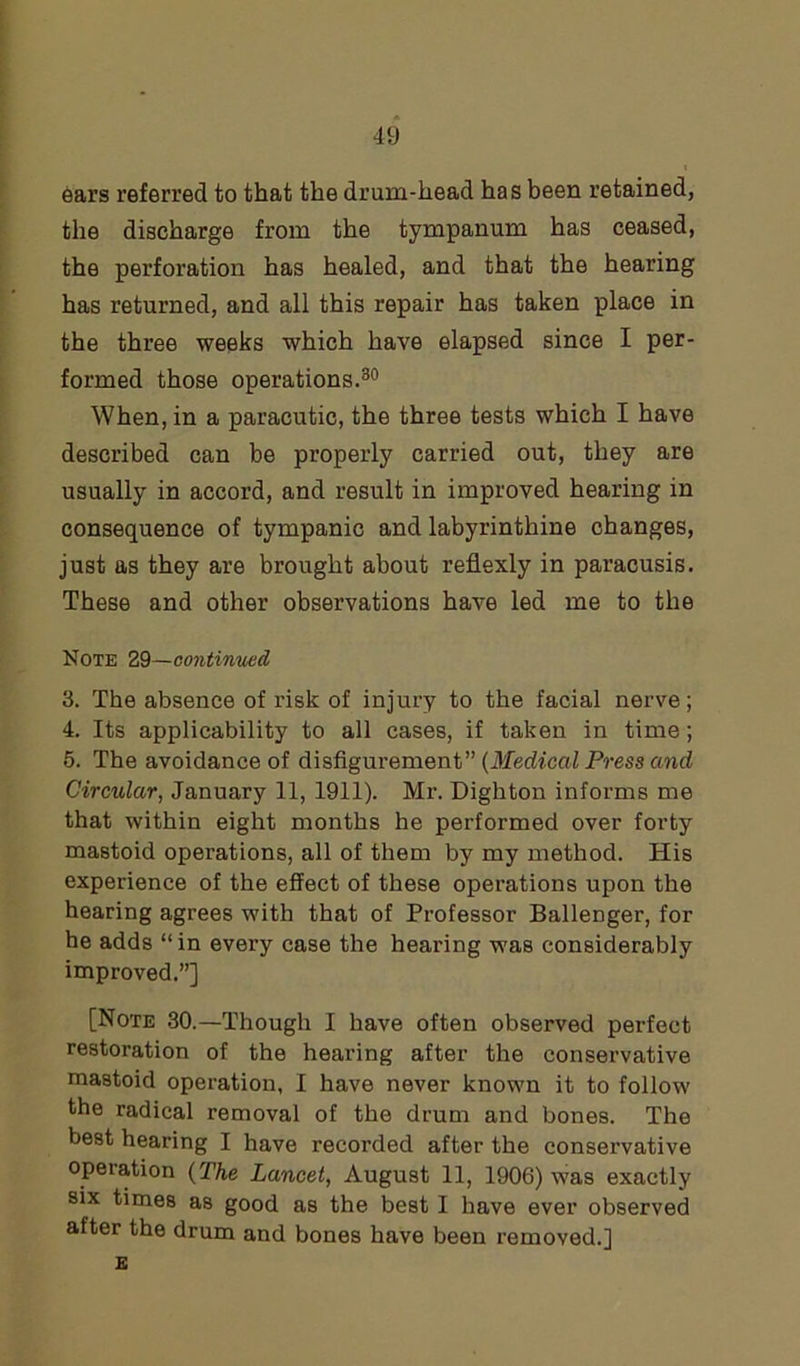 i ears referred to that the drum-head has been retained, the discharge from the tympanum has ceased, the perforation has healed, and that the hearing has returned, and all this repair has taken place in the three weeks which have elapsed since I per- formed those operations.30 When, in a paracutic, the three tests which I have described can be properly carried out, they are usually in accord, and result in improved hearing in consequence of tympanic and labyrinthine changes, just as they are brought about reflexly in paracusis. These and other observations have led me to the Note 29—continued 3. The absence of risk of injury to the facial nerve; 4. Its applicability to all cases, if taken in time; 5. The avoidance of disfigurement” (Medical Press and Circular, January 11, 1911). Mr. Digliton informs me that within eight months he performed over forty mastoid operations, all of them by my method. His experience of the effect of these operations upon the hearing agrees with that of Professor Ballenger, for he adds “in every case the hearing was considerably improved.”] [Note 30.—Though I have often observed perfect restoration of the hearing after the conservative mastoid operation, I have never known it to follow the radical removal of the drum and bones. The best hearing I have recorded after the conservative operation (The Lancet, August 11, 1906) was exactly six times as good as the best I have ever observed after the drum and bones have been removed.] E