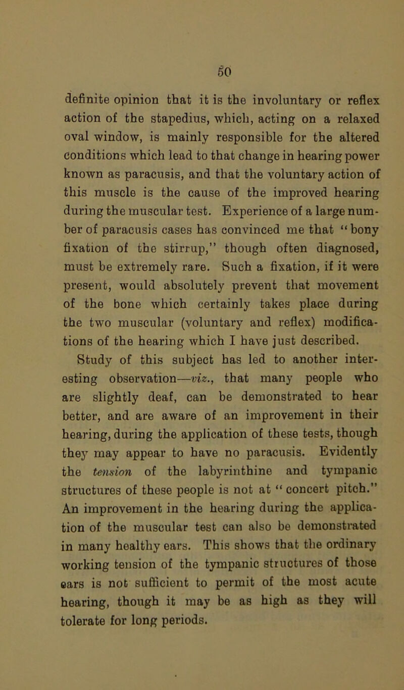 definite opinion that it is the involuntary or reflex action of the stapedius, which, acting on a relaxed oval window, is mainly responsible for the altered conditions which lead to that change in hearing power known as paracusis, and that the voluntary action of this muscle is the cause of the improved hearing during the muscular test. Experience of a large num- ber of paracusis cases has convinced me that “bony fixation of the stirrup,” though often diagnosed, must be extremely rare. Such a fixation, if it were present, would absolutely prevent that movement of the bone which certainly takes place during the two muscular (voluntary and reflex) modifica- tions of the hearing which I have just described. Study of this subject has led to another inter- esting observation—viz., that many people who are slightly deaf, can be demonstrated to hear better, and are aware of an improvement in their hearing, during the application of these tests, though they may appear to have no paracusis. Evidently the tension of the labyrinthine and tympanic structures of these people is not at “ concert pitch.” An improvement in the hearing during the applica- tion of the muscular test can also be demonstrated in many healthy ears. This shows that the ordinary working tension of the tympanic structures of those ears is not sufficient to permit of the most acute hearing, though it may be as high as they will tolerate for long periods.