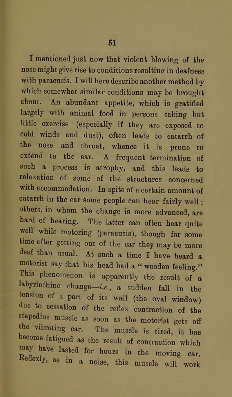 61 I mentioned just now that violent blowing of the nose might give rise to conditions resulting in deafness with paracusis. I will here describe another method by which somewhat similar conditions may be brought about. An abundant appetite, which is gratified largely with animal food in persons taking but little exercise (especially if they are exposed to cold winds and dust), often leads to catarrh of the nose and throat, whence it is prone to extend to the ear. A frequent termination of such a process is atrophy, and this leads to relaxation of some of the structures concerned with accommodation. In spite of a certain amount of catarrh in the ear some people can hear fairly well; others, in whom the change is more advanced, are hard of hearing. The latter can often hear quite well while motoring (paracusis), though for some time after getting out of the car they may be more deaf than usual. At such a time I have heard a motorist say that his head had a “ wooden feeling.” This phenomenon is apparently the result of a labyrinthine change—i.e., a sudden fall in the tension of a part of its wall (the oval window) due to cessation of the reflex contraction of the stapedius muscle as soon as the motorist gets off the vibrating car. The muscle is tired, it has ome fatigued as the result of contraction which may have lasted for hours in the moving car. 6 ex y, as in a noise, this muscle will work