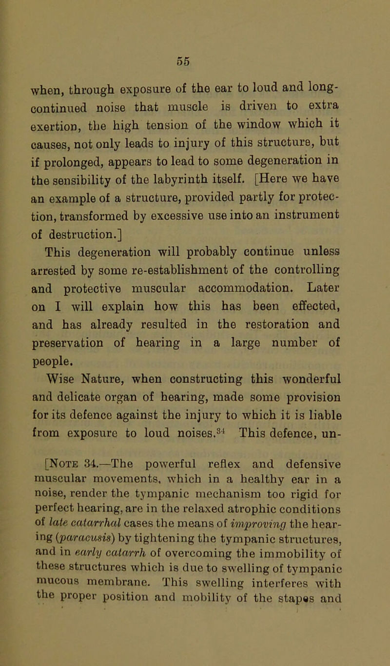 when, through exposure of the ear to loud and long- continued noise that muscle is driven to extra exertion, the high tension of the window which it causes, not only leads to injury of this structure, but if prolonged, appears to lead to some degeneration in the sensibility of the labyrinth itself. [Here we have an example of a structure, provided partly for protec- tion, transformed by excessive use into an instrument of destruction.] This degeneration will probably continue unless arrested by some re-establishment of the controlling and protective muscular accommodation. Later on I will explain how this has been effected, and has already resulted in the restoration and preservation of hearing in a large number of people. Wise Nature, when constructing this wonderful and delicate organ of hearing, made some provision for its defence against the injury to which it is liable from exposure to loud noises.34 This defence, un- [Note 34.—The powerful reflex and defensive muscular movements, which in a healthy ear in a noise, render the tympanic mechanism too rigid for perfect hearing, are in the relaxed atrophic conditions of late catarrhal cases the means of improving the hear- ing (paracusis) by tightening the tympanic structures, and in early catarrh of overcoming the immobility of these structures which is due to swelling of tympanic mucous membrane. This swelling interferes with the proper position and mobility of the stapes and
