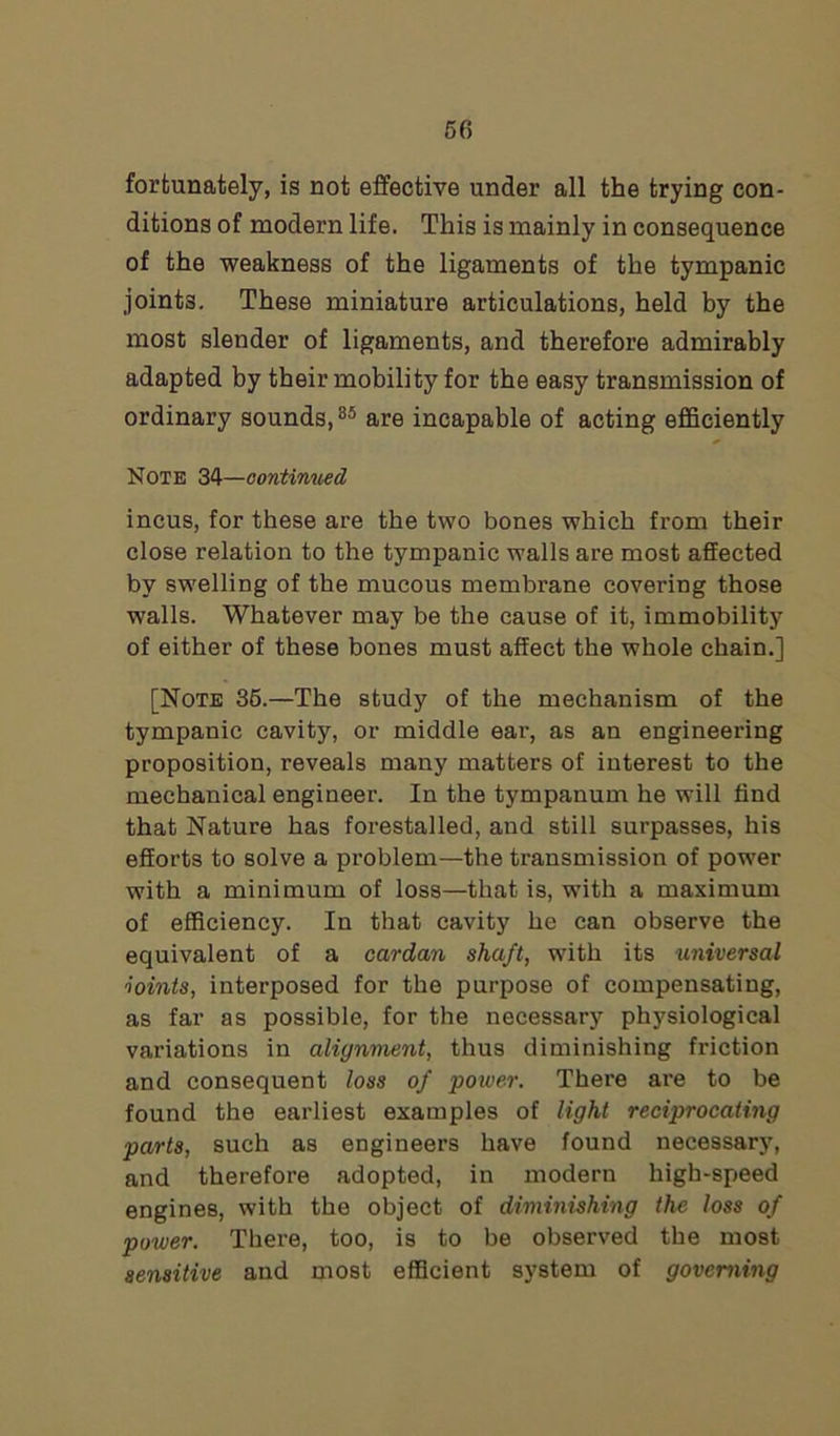 fortunately, is not effective under all the trying con- ditions of modern life. This is mainly in consequence of the weakness of the ligaments of the tympanic joints. These miniature articulations, held by the most slender of ligaments, and therefore admirably adapted by their mobility for the easy transmission of ordinary sounds,85 are incapable of acting efficiently Note 34—continued incus, for these are the two bones which from their close relation to the tympanic walls are most affected by swelling of the mucous membrane covering those walls. Whatever may be the cause of it, immobility of either of these bones must affect the whole chain.] [Note 35.—The study of the mechanism of the tympanic cavity, or middle ear, as an engineering proposition, reveals many matters of interest to the mechanical engineer. In the tympanum he will find that Nature has forestalled, and still surpasses, his efforts to solve a problem—the transmission of power with a minimum of loss—that is, with a maximum of efficiency. In that cavity he can observe the equivalent of a cardan shaft, with its universal noints, interposed for the purpose of compensating, as far as possible, for the necessary physiological variations in alignment, thus diminishing friction and consequent loss of power. There are to be found the earliest examples of light reciprocating parts, such as engineers have found necessary, and therefore adopted, in modern high-speed engines, with the object of diminishing the loss of power. There, too, is to be observed the most sensitive and most efficient system of governing