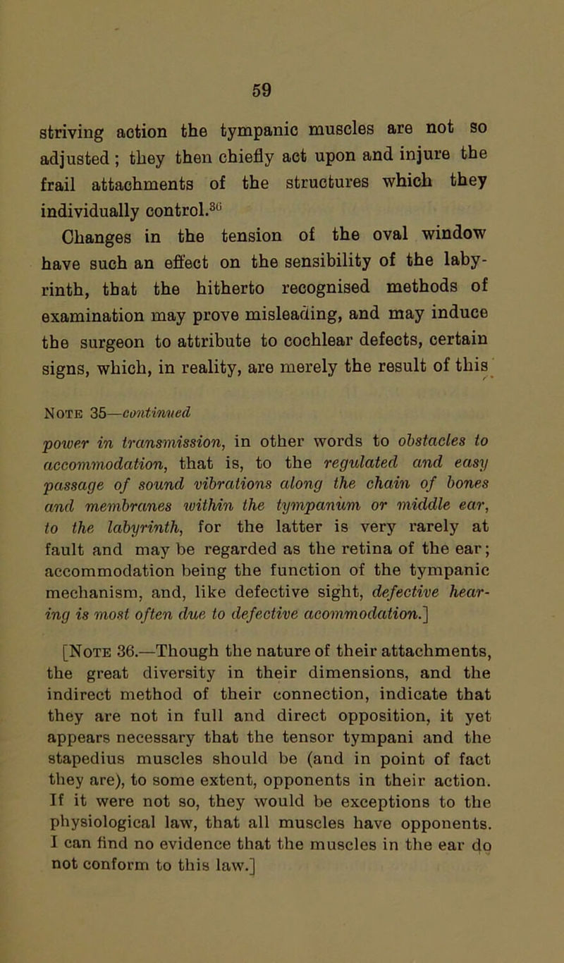 striving action the tympanic muscles are not so adjusted ; they then chiefly act upon and injure the frail attachments of the structures which they individually control.311 Changes in the tension of the oval window have such an effect on the sensibility of the laby- rinth, that the hitherto recognised methods of examination may prove misleading, and may induce the surgeon to attribute to cochlear defects, certain signs, which, in reality, are merely the result of this Note 35—continued power in transmission, in other words to obstacles to accommodation, that is, to the regulated and easy passage of sound vibrations along the chain of bones and membranes within the tympanum or middle ear, to the labyrinth, for the latter is very rarely at fault and may be regarded as the retina of the ear; accommodation being the function of the tympanic mechanism, and, like defective sight, defective hear- ing is most often due to defective acommodation.] [Note 36.—Though the nature of their attachments, the great diversity in their dimensions, and the indirect method of their connection, indicate that they are not in full and direct opposition, it yet appears necessary that the tensor tympani and the stapedius muscles should be (and in point of fact they are), to some extent, opponents in their action. If it were not so, they would be exceptions to the physiological law, that all muscles have opponents. I can find no evidence that the muscles in the ear do not conform to this law.]