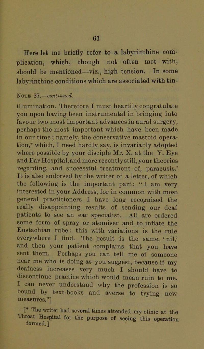 Here let me briefly refer to a labyrinthine corm plication, which, though not often met with, should be mentioned—viz., high tension. In some labyrinthine conditions which are associated with tin- Note 37.—continued. illumination. Therefore I must heartily congratulate you upon having been instrumental in bringing into favour two most important advances in aural surgery, perhaps the most important which have been made in our time ; namely, the conservative mastoid opera- tion,* which, I need hardly say, is invariably adopted where possible by your disciple Mr. X. at the Y. Eye and Ear Hospital, and more recently still, your theories regarding, and successful treatment of, paracusis.’ It is also endorsed by the writer of a letter, of which the following is the important part: “I am very interested in your Address, for in common with most general practitioners I have long recognised the really disappointing results of sending our deaf patients to see an ear specialist. All are ordered some form of spray or atomiser and to inflate the Eustachian tube: this with variations is the rule everywhere I find. The result is the same, ‘nil,’ and then your patient complains that you have sent them. Perhaps you can tell me of someone near me who is doing as you suggest, because if my deafness increases very much I should have to discontinue practice which would mean ruin to me. I can never understand why the profession is so bound by text-books and averse to trying new measures.”] [* The writer had several times attended my clinic at the Throat Hospital for the purpose of seeing this operation formed.]