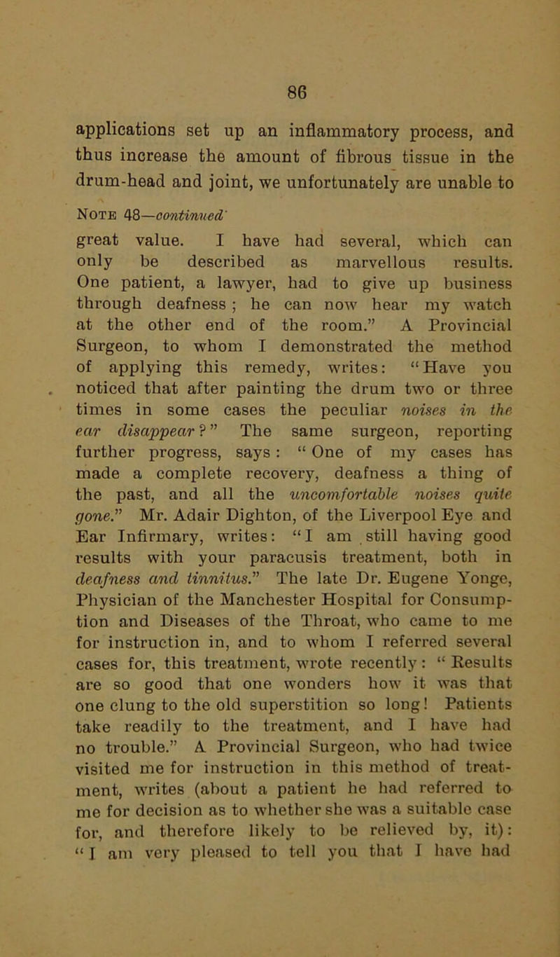 applications set up an inflammatory process, and thus increase the amount of fibrous tissue in the drum-head and joint, we unfortunately are unable to Note 48—continued' great value. I have had several, which can only be described as marvellous results. One patient, a lawyer, had to give up business through deafness ; he can now hear my watch at the other end of the room.” A Provincial Surgeon, to whom I demonstrated the method of applying this remedy, writes: “Have you noticed that after painting the drum two or three times in some cases the peculiar noises in the ear disappear ? ” The same surgeon, reporting further progress, says : “ One of my cases has made a complete recovery, deafness a thing of the past, and all the uncomfortable noises quite gone.” Mr. Adair Dighton, of the Liverpool Eye and Ear Infirmary, writes: “I am still having good results with your paracusis treatment, both in deafness and tinnitus.” The late Dr. Eugene Yonge, Physician of the Manchester Hospital for Consump- tion and Diseases of the Throat, who came to me for instruction in, and to whom I referred several cases for, this treatment, wrote recently: “ Results are so good that one wonders how it was that one clung to the old superstition so long! Patients take readily to the treatment, and I have had no trouble.” A Provincial Surgeon, who had twice visited me for instruction in this method of treat- ment, writes (about a patient he had referred to me for decision as to whether she was a suitable case for, and therefore likely to be relieved by, it): “ I am very pleased to tell you that I have had