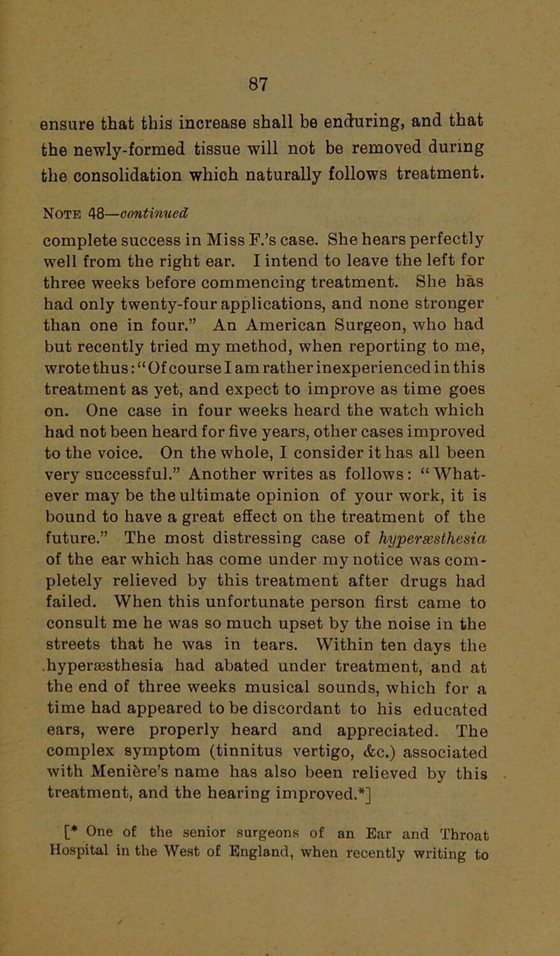 ensure that this increase shall be enduring, and that the newly-formed tissue will not be removed during the consolidation which naturally follows treatment. Note 48—continued, complete success in Miss F.’s case. She hears perfectly well from the right ear. I intend to leave the left for three weeks before commencing treatment. She has had only twenty-four applications, and none stronger than one in four.” An American Surgeon, who had but recently tried my method, when reporting to me, wrote thus: “ Of course I am rather inexperienced in thi s treatment as yet, and expect to improve as time goes on. One case in four weeks heard the watch which had not been heard for five years, other cases improved to the voice. On the whole, I consider it has all been very successful.” Another writes as follows: “ What- ever may be the ultimate opinion of your work, it is bound to have a great effect on the treatment of the future.” The most distressing case of hyperassthesia of the ear which has come under my notice was com- pletely relieved by this treatment after drugs had failed. When this unfortunate person first came to consult me he was so much upset by the noise in the streets that he was in tears. Within ten days the hypenesthesia had abated under treatment, and at the end of three weeks musical sounds, which for a time had appeared to be discordant to his educated ears, were properly heard and appreciated. The complex symptom (tinnitus vertigo, &c.) associated with Menibre’s name has also been relieved by this treatment, and the hearing improved.*] [* One of the senior surgeons of an Ear and Throat Hospital in the West of England, when recently writing to