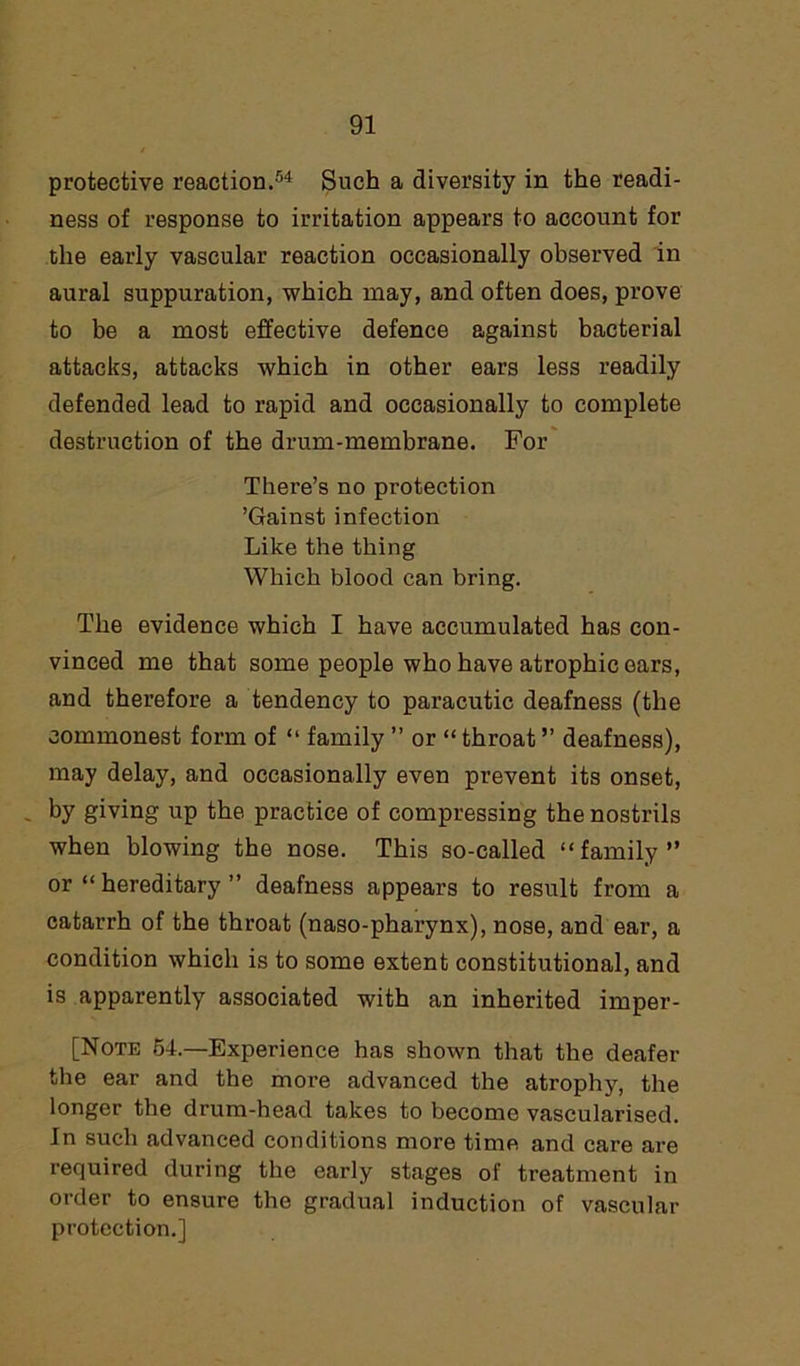 protective reaction.54 Such a diversity in the readi- ness of response to irritation appears to account for the early vascular reaction occasionally observed in aural suppuration, which may, and often does, prove to be a most effective defence against bacterial attacks, attacks which in other ears less readily defended lead to rapid and occasionally to complete destruction of the drum-membrane. For There’s no protection ’Gainst infection Like the thing Which blood can bring. The evidence which I have accumulated has con- vinced me that some people who have atrophic ears, and therefore a tendency to paracutic deafness (the commonest form of “ family ” or “ throat ” deafness), may delay, and occasionally even prevent its onset, by giving up the practice of compressing the nostrils when blowing the nose. This so-called “family” or “ hereditary ” deafness appears to result from a catarrh of the throat (naso-pharynx), nose, and ear, a condition which is to some extent constitutional, and is apparently associated with an inherited imper- [Note 54.—Experience has shown that the deafer the ear and the more advanced the atrophy, the longer the drum-head takes to become vascularised. In such advanced conditions more time and care are required during the early stages of treatment in order to ensure the gradual induction of vascular protection.]