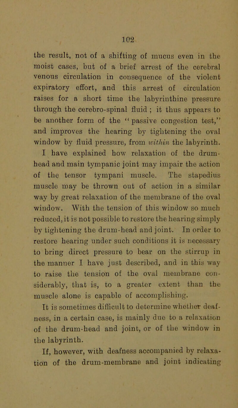 the result, not of a shifting of mucus even in the moist cases, but of a brief arrest of the cerebral venous circulation in consequence of the violent expiratory effort, and this arrest of circulation raises for a short time the labyrinthine pressure through the cerebro-spinal fluid ; it thus appears to be another form of the “ passive congestion test,” and improves the hearing by tightening the oval window by fluid pressure, from within the labyrinth. I have explained how relaxation of the drum- head and main tympanic joint may impair the action of the tensor tympani muscle. The stapedius muscle may be thrown out of action in a similar way by great relaxation of the membrane of the oval window. With the tension of this window so much reduced, it is not possible to restore the hearing simply by tightening the drum-head and joint. In order to restore hearing under such conditions it is necessary to bring direct pressure to bear on the stirrup in the manner I have just described, and in this way to raise the tension of the oval membrane con- siderably, that is, to a greater extent than the muscle alone is capable of accomplishing. It is sometimes difficult to determine whether deaf- ness, in a certain case, is mainly due to a relaxation of the drum-head and joint, or of the window in the labyrinth. If, however, with deafness accompanied by relaxa- tion of the drum-membrane and joint indicating