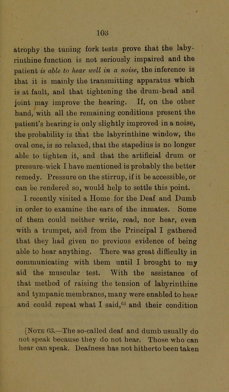 atrophy the tuning fork tests prove that the laby- rinthine function is not seriously impaired and the patient is able to hear well in a noise, the inference is that it is mainly the transmitting apparatus which is at fault, and that tightening the drum-head and joint may improve the hearing. If, on the other hand, with all the remaining conditions present the patient’s hearing is only slightly improved in a noise, the probability is that the labyrinthine window, the oval one, is so relaxed, that the stapedius is no longer able to tighten it, and that the artificial drum or pressure-wick I have mentioned is probably the better remedy. Pressure on the stirrup, if it be accessible, or can be rendered so, would help to settle this point. I recently visited a Home for the Deaf and Dumb in order to examine the ears of the inmates. Some of them could neither write, read, nor hear, even with a trumpet, and from the Principal I gathered that they had given no previous evidence of being able to hear anything. There was great difficulty in communicating with them until I brought to my aid the muscular test. With the assistance of that method of raising the tension of labyrinthine and tympanic membranes, many were enabled to hear and could repeat what I said,63 and their condition [Note 63.—The so-called deaf and dumb usually do not speak because they do not hear. Those who can hear can speak. Deafness has not hitherto been taken