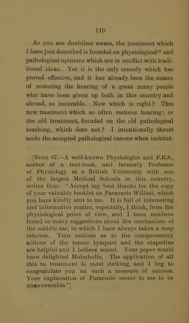 As you are doubtless aware, the treatment which I have just described is founded on physiological07 and pathological opinions which are in conflict with tradi- tional ideas. Yet it is the only remedy which has proved effective, and it has already been the means of restoring the hearing of a great many people who have been given up both in this country and abroad, as incurable. Now which is right ? This new treatment which so often restores hearing; or the old treatment, founded on the old pathological teaching, which does not ? I intentionally thrust aside the accepted pathological canons when institut- |_Note 67.—A well-known Physiologist and F.R.S., author of a text-book, and formerly Professor of Physiology at a British University with one of the largest Medical Schools in this country, writes thus: “Accept my best thanks for the copy of your valuable booklet on Paracusis Willisii, which you have kindly sent to me. It is full of interesting and informative matter, especially, I think, from the physiological point of view, and I have nowhere found so many suggestions about the mechanism of the middle ear, in which I have always taken a deep interest. Y'our notions as to the compensatory actions of the tensor tympani and the stapedius are helpful and I believe sound. Your paper would have delighted Helmholtz. The application of all this to treatment is most striking, and I beg to congratulate you on such a measure of success. Your explanation of Paracusis seems to me to be unanswerable.”]